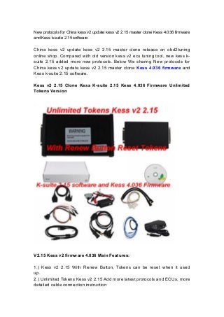 New protocols for China kess v2 update kess v2 2.15 master clone Kess 4.036 firmware
and Kess k-suite 2.15 software
China kess v2 update kess v2 2.15 master clone release on obd2tuning
online shop. Compared with old version kess v2 ecu tuning tool, new kess k-
suite 2.15 added more new protocols. Below We sharing New protocols for
China kess v2 update kess v2 2.15 master clone Kess 4.036 firmware and
Kess k-suite 2.15 software.
Kess v2 2.15 Clone Kess K-suite 2.15 Kess 4.036 Firmware Unlimited
Tokens Version
V2.15 Kess v2 firmware 4.036 Main Features:
1.) Kess v2 2.15 With Renew Button, Tokens can be reset when it used
up.
2.) Unlimited Tokens Kess v2 2.15 Add more latest protocols and ECUs, more
detailed cable connection instruction
 