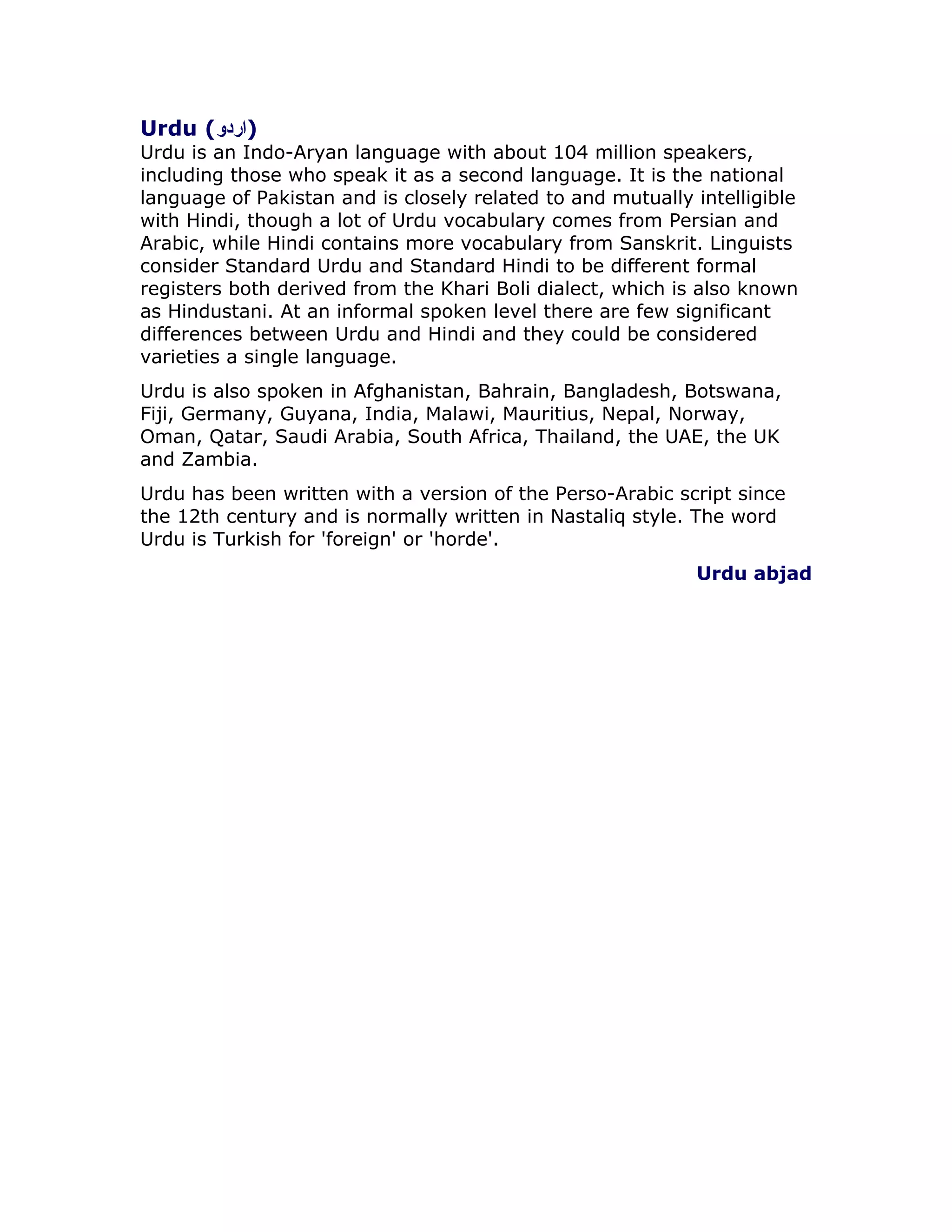 Urdu ()اردو
Urdu is an Indo-Aryan language with about 104 million speakers,
including those who speak it as a second language. It is the national
language of Pakistan and is closely related to and mutually intelligible
with Hindi, though a lot of Urdu vocabulary comes from Persian and
Arabic, while Hindi contains more vocabulary from Sanskrit. Linguists
consider Standard Urdu and Standard Hindi to be different formal
registers both derived from the Khari Boli dialect, which is also known
as Hindustani. At an informal spoken level there are few significant
differences between Urdu and Hindi and they could be considered
varieties a single language.
Urdu is also spoken in Afghanistan, Bahrain, Bangladesh, Botswana,
Fiji, Germany, Guyana, India, Malawi, Mauritius, Nepal, Norway,
Oman, Qatar, Saudi Arabia, South Africa, Thailand, the UAE, the UK
and Zambia.
Urdu has been written with a version of the Perso-Arabic script since
the 12th century and is normally written in Nastaliq style. The word
Urdu is Turkish for 'foreign' or 'horde'.
Urdu abjad