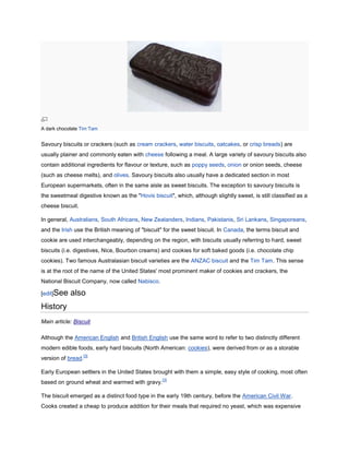 A dark chocolate Tim Tam


Savoury biscuits or crackers (such as cream crackers, water biscuits, oatcakes, or crisp breads) are
usually plainer and commonly eaten with cheese following a meal. A large variety of savoury biscuits also
contain additional ingredients for flavour or texture, such as poppy seeds, onion or onion seeds, cheese
(such as cheese melts), and olives. Savoury biscuits also usually have a dedicated section in most
European supermarkets, often in the same aisle as sweet biscuits. The exception to savoury biscuits is
the sweetmeal digestive known as the "Hovis biscuit", which, although slightly sweet, is still classified as a
cheese biscuit.

In general, Australians, South Africans, New Zealanders, Indians, Pakistanis, Sri Lankans, Singaporeans,
and the Irish use the British meaning of "biscuit" for the sweet biscuit. In Canada, the terms biscuit and
cookie are used interchangeably, depending on the region, with biscuits usually referring to hard, sweet
biscuits (i.e. digestives, Nice, Bourbon creams) and cookies for soft baked goods (i.e. chocolate chip
cookies). Two famous Australasian biscuit varieties are the ANZAC biscuit and the Tim Tam. This sense
is at the root of the name of the United States' most prominent maker of cookies and crackers, the
National Biscuit Company, now called Nabisco.

[edit]See   also
History
Main article: Biscuit

Although the American English and British English use the same word to refer to two distinctly different
modern edible foods, early hard biscuits (North American: cookies), were derived from or as a storable
                  [3]
version of bread.

Early European settlers in the United States brought with them a simple, easy style of cooking, most often
                                                  [3]
based on ground wheat and warmed with gravy.

The biscuit emerged as a distinct food type in the early 19th century, before the American Civil War.
Cooks created a cheap to produce addition for their meals that required no yeast, which was expensive
 