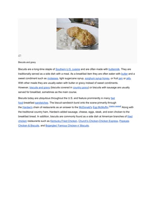 Biscuits and gravy


Biscuits are a long-time staple of Southern U.S. cuisine and are often made with buttermilk. They are
traditionally served as a side dish with a meal. As a breakfast item they are often eaten with butter and a
sweet condiment such as molasses, light sugarcane syrup, sorghum syrup,honey, or fruit jam or jelly.
With other meals they are usually eaten with butter or gravy instead of sweet condiments.
However, biscuits and gravy (biscuits covered in country gravy) or biscuits with sausage are usually
served for breakfast, sometimes as the main course.

Biscuits today are ubiquitous throughout the U.S. and feature prominently in many fast
food breakfast sandwiches. The biscuit sandwich burst onto the scene primarily through
                                                                                   [citation needed]
the Hardee's chain of restaurants as an answer to the McDonald's Egg McMuffin.                         Along with
the traditional country ham, Hardee's added sausage, cheese, eggs, steak, and even chicken to the
breakfast bread. In addition, biscuits are commonly found as a side dish at American branches of fried
chicken restaurants such as Kentucky Fried Chicken, Church's Chicken,Chicken Express, Popeyes
Chicken & Biscuits, and Bojangles' Famous Chicken n' Biscuits.
 