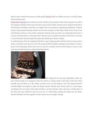 Biscuit recipe contains the process to make perfect biscuits which are edible and come in circular shapes
with rich butter taste.
Preparation of biscuits from scratch can be fun and has easy procedure which can be enjoyed even well in
the company of friends which may also lead to some creative dishes. Biscuits can be replaced with rolls or
sliced bread at breakfast, when they are topped with an assortment of appetizing ingredients. If biscuit
recipe is mixed proportionately, biscuits can come out in proper circular shape which can be of one or two
inch thickness and two or four inches in diameter. Biscuit recipe can either use readymade biscuit mix or
even go with wheat flour or all purpose flour. Biscuits can be a perfect side dish at lunch time or tea time
or even for brunch. Biscuit recipes these days also include jams, butter or jellies.
To make biscuits, all the dry ingredients like flour, sugar, baking powder and if the biscuit recipe involves
butter, it should be used when it is cold. The dough should be handled soothingly and modestly in order to
keep it from hardening. All the items till now must be constantly stirred with the help of a spoon at the
same time should also keep on adding liquid ingredients.




                                                     After adding all the necessary ingredients, baker can
know biscuit dough to be prepared, when the mixture no longer sticks to the sides of the bowl. Then
sprinkle some dry flour on a flat surface and then turn over the dough to coat. The dough should be
kneaded lightly and rapidly to make the dough smooth. Markets have biscuit cutter in varied shapes
according to the user choice. If the baker decides to use these biscuits cutter, they have to firstly dip it in
the flour; the same should be done even in case of a knife before cutting the dough into any shape.
Biscuits should be cut close together in order to prevent any wastage of dough.
 