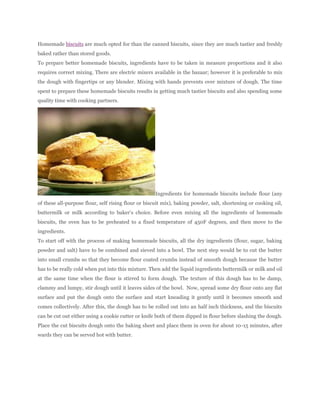 Homemade biscuits are much opted for than the canned biscuits, since they are much tastier and freshly
baked rather than stored goods.
To prepare better homemade biscuits, ingredients have to be taken in measure proportions and it also
requires correct mixing. There are electric mixers available in the bazaar; however it is preferable to mix
the dough with fingertips or any blender. Mixing with hands prevents over mixture of dough. The time
spent to prepare these homemade biscuits results in getting much tastier biscuits and also spending some
quality time with cooking partners.




                                                    Ingredients for homemade biscuits include flour (any
of these all-purpose flour, self rising flour or biscuit mix), baking powder, salt, shortening or cooking oil,
buttermilk or milk according to baker’s choice. Before even mixing all the ingredients of homemade
biscuits, the oven has to be preheated to a fixed temperature of 450F degrees, and then move to the
ingredients.
To start off with the process of making homemade biscuits, all the dry ingredients (flour, sugar, baking
powder and salt) have to be combined and sieved into a bowl. The next step would be to cut the butter
into small crumbs so that they become flour coated crumbs instead of smooth dough because the butter
has to be really cold when put into this mixture. Then add the liquid ingredients buttermilk or milk and oil
at the same time when the flour is stirred to form dough. The texture of this dough has to be damp,
clammy and lumpy, stir dough until it leaves sides of the bowl. Now, spread some dry flour onto any flat
surface and put the dough onto the surface and start kneading it gently until it becomes smooth and
comes collectively. After this, the dough has to be rolled out into an half inch thickness, and the biscuits
can be cut out either using a cookie cutter or knife both of them dipped in flour before slashing the dough.
Place the cut biscuits dough onto the baking sheet and place them in oven for about 10-15 minutes, after
wards they can be served hot with butter.
 