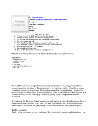 By : RehanaKhambaty
                           Category : Snacks and refreshments,Cheese, Baked dishes
                           Servings : 4
                           Time Taken : 30-45 mins
                           Rating :
                           Add to Favs
                           Method

                                  1. Oven Temp: 425 deg F
    2.    Preheat the oven to 425 D. Lightly grease a baking sheet.
    3.    In a mixing bowl, combine flour, salt and baking powder.
    4.    Cut in butter with a pastry cutter until it resembles coarse crumbs.
    5.    Stir in the cheese and milk.
    6.    Mix with a fork until the dough comes together and forms a ball.
    7.    Turn the dough out onto a lightly floured board and knead 5 - 6 times.
    8.    Roll the dough out to a 1 inch thickness.
    9.    Cut with a 2 inch biscuit cutter.
    10.   Bake for 12 - 15 minutes or until they are a light brown.

Optional: Brush the tops of the biscuits with 2 tbsp melted butter after removing form the oven.

Ingredients:
2 cups all-purpose flour
2 tsp baking powder
1/2 tsp salt
1/2 cup butter
1 cup shredded cheddar cheese
2/3 cup milk




Bakewell Biscuits Pvt. Ltd.'s products are manufactured under the most hygienic conditions.
Immense caution is exercised in the procurement of raw materials such as wheat, flour, sugar,
vegetables, glucose, syrup and malt. Rigid quality standards are ensured at every stage of the
production process. Every batch of, Glucose Biscuits, Malt ‘n’ Milk Biscuits, Nice Biscuits, Milk
& Honey Biscuits etc. are thoroughly checked by quality experts using the most modern
equipment.

Depending on the flavor, the biscuit is reinforced with additional minerals and vitamins. There is
also a dash of added sugar for better taste. The food grade colours and chemicals used in the
manufacture of the biscuits are approved by requisite authorities and are of premium grade.

Quality Assurance
Quality is due importance in our organization. We exercise strict quality standards and carry out
 