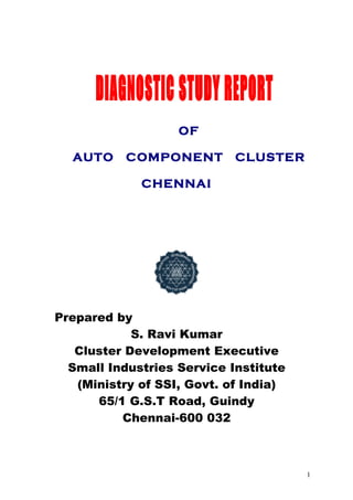 OF

  AUTO     COMPONENT        CLUSTER

             CHENNAI




Prepared by
            S. Ravi Kumar
   Cluster Development Executive
  Small Industries Service Institute
   (Ministry of SSI, Govt. of India)
      65/1 G.S.T Road, Guindy
          Chennai-600 032



                                       1
 