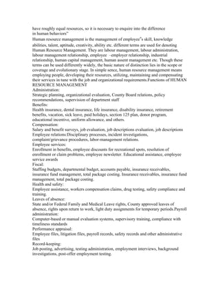 have roughly equal resources, so it is necessary to enquire into the difference
in human behaviors”
Human resource management is the management of employee‟s skill, knowledge
abilities, talent, aptitude, creativity, ability etc. different terms are used for denoting
Human Resource Management. They are labour management, labour administration,
labour management relationship, employee –employer relationship, industrial
relationship, human capital management, human assent management etc. Though these
terms can be used differently widely, the basic nature of distinction lies in the scope or
coverage and evolutionary stage. In simple sence, human resource management means
employing people, developing their resources, utilizing, maintaining and compensating
their services in tune with the job and organizational requirements.Functions of HUMAN
RESOURCE MANAGEMENT
Administration:
Strategic planning, organizational evaluation, County Board relations, policy
recommendations, supervision of department staff
Benefits:
Health insurance, dental insurance, life insurance, disability insurance, retirement
benefits, vacation, sick leave, paid holidays, section 125 plan, donor program,
educational incentive, uniform allowance, and others.
Compensation:
Salary and benefit surveys, job evaluation, job descriptions evaluation, job descriptions
Employee relations:Disciplinary processes, incident investigations,
complaint/grievance procedures, labor-management relations.
Employee services:
Enrollment in benefits, employee discounts for recreational spots, resolution of
enrollment or claim problems, employee newsletter. Educational assistance, employee
service awards
Fiscal:
Staffing budgets, departmental budget, accounts payable, insurance receivables,
insurance fund management, total package costing. Insurance receivables, insurance fund
management, total package costing.
Health and safety:
Employee assistance, workers compensation claims, drug testing, safety compliance and
training.
Leaves of absence:
State and/or Federal Family and Medical Leave rights, County approved leaves of
absence, rights upon return to work, light duty assignments for temporary periods.Payroll
administration:
Computer-based or manual evaluation systems, supervisory training, compliance with
timeliness standards
Performance appraisal:
Employee files, litigation files, payroll records, safety records and other administrative
files
Record-keeping:
Job posting, advertising, testing administration, employment interviews, background
investigations, post-offer employment testing.
 