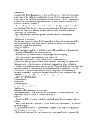 Recruitment:
Recruitment is defined as a process to discover the sources of manpower to meet the
requirement of the staffing schedule and to employ effective measures fir meet the
requirement of the staffing schedule and to employ to employ effective measures for
attracting the manpower in adequate numbers to facilitate effective selection of an
effective workforce. Selection:
After identifying the sources of human resources, searching for prospective employees
and stimulation helps too apply for jobs in an organization, the management has to
perform the function of selecting the right man at right job and at the right time.
Separations and terminations:
Rights upon termination of employment, severance benefits, unemployment
compensation, exit interviews.
Training and development:
County-wide needs assessment, development of supervisory and management skills,
employee training and workshops. Benefits orientation for new and transferring
employees, Supervisory newsletter.
Salary and benefits:
Salary/wage plans, employee benefitsImportance of Human Resource Management
1: Attract highly qualified and competent people
2: Ensure that‟s the selected candidate stays longer with the company.
3: Make sue that there is match between cost and benefit.
4: Helps the organization to create more culturally diverse workforce
Whereas, the poor quality of selection means extra cost on training and supervision.
Furtherionmore , when recruitment fails to meet organizational needs for talent, a
typically response is to raise entry level pay scales . This can distort traditional wages and
salary relationship in organization, resulting in unavoidable consequences. Thus the
effectiveness of the recruitment process can play a major role in determining the
resources that must be expended on other HR activates and their ultimate success.Scope
of HRM at organisational levelHuman Resource department at
AVIVA LIFE INSURANCE
Human resource
department
Recruitment and
selection Resource allocation
Training and
developmentHuman resource development
This department looks after the needs and Requirement the present employees. This
Department includes number of function which are as
Follows:
1. Training and Development –it includes technical, soft skills and process related to
training
2. Process and policies –it contains all the rule and regulations that need to be followed
by the employees.
3: Appraisal and increment- it is in the formal feedback to the employees about their
performance and the conduct of work.
4: Induction-involves the information to the new employees about the company, job,
 