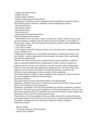 - Supply and demand factors
- Employment rate
- Labour market condition
- Political, legal and government factors
- Information systemFactors to be undertaken while formulating recruitment policies
The following factors should be undertaken while formulating the policies -
- Government polices
- Recruitment sources
- Recruitment needs
- Recruitment cost
- Organizational and personal policies
Theories Regarding Recruitment
   Recruitment is two way street: it takes a recruiter has a choice whom to recruit, same
way the prospective employee also has taken the decision whether or not to apply for
the given job vacancy. The individual take the decision usually on three different basic:
1: The objective factors
2: The critical contact
3: The subjective factorThe objectives theory views that the process of organizational
choice as being one of
weighing and evaluating set of measurable characteristic of employment offers, such
pay, benefits , location, opportunity for advancement, the nature of job to performed,
and education opportunities.
Whereas, the critical contact theory suggests that the typical candidates is unable to
make a meaningful differentiation of organization‟s offers in terms of objective or
subjective factors, because of his limited or very short contact with the organisation.
Choice can be made only when applicant can readily perceive the factors such as the
behaviour of the recruiters, the nature of the physical facilities, and such as the
efficiency in processing paper work association with the application.
On the other hand, the subjective theory emphasizes the congruence. Here the choices
are made on highly personal and emotional basis.
Recruitment Process
The actual steps involved in recruitment follow a well defined path:
Application shortlist: In this step, we shortlist the resume received from various sources
based on the suitability for the requirement.
Preliminary Assessment: The short listed candidates go through a preliminary round of
interviews. This interview lays more emphasis on functional competencies. To have more
data on the functional skills, the candidates may be given a business case for analysis and
presentation (This is done for certain positions only).
Final interview: Here the candidates who successfully clear the first round of interview
go through another round of interview with one or more of the functional heads.Medical
Evaluation: Candidates who are selected by Colgate are asked to undergo a
medical test.Process

 Plan For Hiring
  Analyzing vacancies and recruitments
 Vacancy due to attrition
 