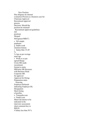 New Position
Due diligence & internal
evaluation Present as a business case for
Chairman Approval
Recruitment approval
process
Decision: Should the
position be retained?
  Recruitment approval guidelines
Job
positions
Merged
M Engineer/MBA‟s
s NO simple
graduates
g Stable work
retention history
r Salary hike 15-20
%
% Age as per average
team age
t Work ex as per
agreed Range
Circle HR sends
recruitment
format to entity
HREntity HR discusses
with Business Head
Corporate HR
for approval
Approval for Hiring:
Preparation starts
  Sourcing
Employee Referrals
indicating Employee ID,
Designation
Short-listing
of profiles
o Timesjobs.com
o Naukri.com
Minor deviations to be
indicated in the
interview assessment
sheet comment box in
BOLD.
# Salary less than 50 %
 