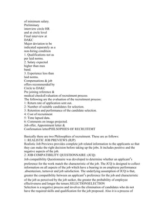 of minimum salary.
Preliminary
interview circle HR
and at circle level
Final interview at
DAKC
Major deviation to be
indicated separately as a
non-hiring condition
1. Qualifications not as
per laid norms.
2. Salary expected
higher than max
band.
3. Experience less than
laid norms.
Compensations & job
offers recommended by
Circle to DAKC
Pre joining reference &
medical checksEvaluation of recruitment process
The following are the evaluation of the recruitment process:
1: Return rate of application sent out.
2: Number of suitable candidates for selection.
3: Retention and performance of the candidate selection.
4: Cost of recruitment
5: Time lapsed data.
6: Comments on image projected.
Job offer, Appointment letter &
Confirmation letterPHILSOPHIES OF RECRUITEMT

Basically there are two Philosophies of recruitment. These are as follows:
1: REALISTIC JOB PREVIEWS (RJP)
Realistic Job Previews provides complete job related information to the applicants so that
they can make the right decision before taking up the jobs. It includes positive and the
negative aspects of the job.
2: JOB COMPATIBILITY QUESTIONNAIRE: (JCQ)
Job compatibility Questionnaire was developed to determine whether an applicant‟s
preference for the work match the characteristic of the job. The JCQ is designed to collect
information on all aspects of the job which have a bearing in on employee performance
.absenteeism, turnover and job satisfaction. The underlying assumption of JCQ is that,
greater the compatibility between an applicant‟s preference for the job and characteristic
of the job as perceived by the job seeker, the greater the probability of employee
effectiveness and longer the tenure.SELECTIONSELECTION
Selection is a negative process and involves the elimination of candidates who do not
have the required skills and qualification for the job proposed. Also it is a process of
 