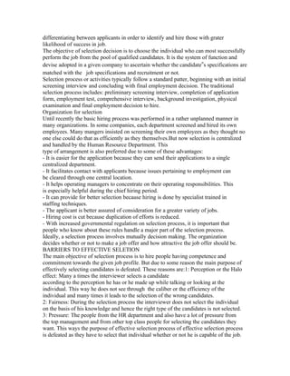 differentiating between applicants in order to identify and hire those with grater
likelihood of success in job.
The objective of selection decision is to choose the individual who can most successfully
perform the job from the pool of qualified candidates. It is the system of function and
devise adopted in a given company to ascertain whether the candidate‟s specifications are
matched with the job specifications and recruitment or not.
Selection process or activities typically follow a standard patter, beginning with an initial
screening interview and concluding with final employment decision. The traditional
selection process includes: preliminary screening interview, completion of application
form, employment test, comprehensive interview, background investigation, physical
examination and final employment decision to hire.
Organization for selection
Until recently the basic hiring process was performed in a rather unplanned manner in
many organizations. In some companies, each department screened and hired its own
employees. Many mangers insisted on screening their own employees as they thought no
one else could do that as efficiently as they themselves.But now selection is centralized
and handled by the Human Resource Department. This
type of arrangement is also preferred due to some of these advantages:
- It is easier for the application because they can send their applications to a single
centralized department.
- It facilitates contact with applicants because issues pertaining to employment can
be cleared through one central location.
- It helps operating managers to concentrate on their operating responsibilities. This
is especially helpful during the chief hiring period.
- It can provide for better selection because hiring is done by specialist trained in
staffing techniques.
- The applicant is better assured of consideration for a greater variety of jobs.
- Hiring cost is cut because duplication of efforts is reduced.
- With increased governmental regulation on selection process, it is important that
people who know about these rules handle a major part of the selection process.
Ideally, a selection process involves mutually decision making. The organization
decides whether or not to make a job offer and how attractive the job offer should be.
BARRIERS TO EFFECTIVE SELETION
The main objective of selection process is to hire people having competence and
commitment towards the given job profile. But due to some reason the main purpose of
effectively selecting candidates is defeated. These reasons are:1: Perception or the Halo
effect: Many a times the interviewer selects a candidate
according to the perception he has or he made up while talking or looking at the
individual. This way he does not see through the caliber or the efficiency of the
individual and many times it leads to the selection of the wrong candidates.
2: Fairness: During the selection process the interviewer does not select the individual
on the basis of his knowledge and hence the right type of the candidates is not selected.
3: Pressure: The people from the HR department and also have a lot of pressure from
the top management and from other top class people for selecting the candidates they
want. This ways the purpose of effective selection process of effective selection process
is defeated as they have to select that individual whether or not he is capable of the job.
 