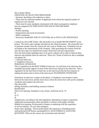 that is being offered.
ESSENTIAL OF SELECTION PROCEDURE
- Someone should have the authority to select.
- There must be sufficient number of applicants from whom the required number of
employees to be selected.
- There must be some standards of personnel with which a prospective employee
may be compared.FACTORS EFFECTING SELECTION DECISION
Includes:
- Profile matching
- Organization and social environment
- Multi correlations
- Successive hurdlesMY JOB AT AVIVAMy Job at AVIVA LIFE INSURANCE

I started my job as HR Trainee. My job profile was to handle RECRUITMENT in my
project. The senior sales manager narrated me the whole procedure. My job profile was
to generate resumes from the various job sites such as Naukri.com, Timesjobs.com etc.
according to the requirements of the company. After generating the resumes from the
sites the next step is to shortlist the resume which best suite the requirements.
Now the short-listed candidates have to be given a phone call in order to find out their
interests and schedule them for interview. There are 2 forms of interview that a candidate
can appear for:
1. Personal Interview.
2. Telephonic Interview.
PERSONAL INTERVIEW
This is regarded to be the BEST FORM of interview. In such form of an interview the
candidate personally appears in front of the interviewer and gives his interview. This is
regarded to be the best form of interview as the interviewee has the best chances of
making his points clear in front of the interviewer.TELEPHONIC INTERVIEW

Sometimes an interview is taken on the phone. A telephonic conversation is done
between the interviewer and the interviewee where the interviewer calls up the candidate
via phone and conducts the interview.
The Job profile
Selling insuarance and building customer relations.
Qualification
Entry level opening: Graduates in any stream preferred can be. 10
th
or 12
th
standard pass, according to the irda stipulation, depending on region of operation.
Additional communication skills and ability to interact with people will help.
Middle level opening: Professional in finance or marketing with the experience
in service industry. (As asst sales manager)
Senior sales openings: Senior professional with experience of handling junior
staff preferred (CEP/Senior consultantDATA ANALYSISDATA ANALYSIS
QUESTION: What are the sources for recruitment and selection?
 