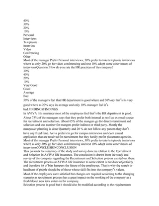 40%
30%
20%
10%
Personal
Interviews
Telephonic
interview
Video
Confrencing
Other
Most of the manager Prefer Personal interviews, 30% prefer to take telephonic interviews
where as only 20% go for video conferencing and rest 10% adopt some other means of
interviewsQuestion: How do you rate the HR practices of the company?
30%
40%
20%
10%
Very Good
Good
Average
Bad
50% of the managers feel that HR department is good where and 30%say that‟s its very
good where as 20% says its average and only 10% manager feel it‟s
bad.FINDINGSFINDINGS
In AVIVA life insurance most of the employees feel that‟s the HR department is good.
About 75% of the managers says that they prefer both internal as well as external source
for recruitment and selection. About 65% of the mangers go for direct recruitment and
selection and less number for mangers prefer indirect or third party. Mostly the
manpower planning is done Quarterly and 20 % do not follow any pattern they don‟t
have any fixed time. Aviva prefers to go for campus interviews and even casual
application that are received for recruitment but they hardly prefer placement agencies.
Most of the manager Prefer Personal interviews, 30% prefer to take telephonic interviews
where as only 20% go for video conferencing and rest 10% adopt some other means of
interviewsCONCLUSIONCONCLUSION
This presents the summary of the study and survey done in relation to the Recruitment
and Selection in AVIVA life insurance. The conclusion is drawn from the study and
survey of the company regarding the Recruitment and Selection process carried out there.
The recruitment process at AVIVA life insurance to some extent is not done objectively
and therefore lot of bias hampers the future of the employees. That is why the search or
headhunt of people should be of those whose skill fits into the company‟s values.
Most of the employees were satisfied but changes are required according to the changing
scenario as recruitment process has a great impact on the working of the company as a
fresh blood, new idea enters in the company.
Selection process is good but it should also be modified according to the requirements
 