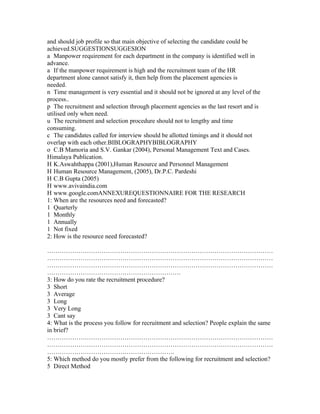 and should job profile so that main objective of selecting the candidate could be
achieved.SUGGESTIONSUGGESION
a Manpower requirement for each department in the company is identified well in
advance.
a If the manpower requirement is high and the recruitment team of the HR
department alone cannot satisfy it, then help from the placement agencies is
needed.
n Time management is very essential and it should not be ignored at any level of the
process..
p The recruitment and selection through placement agencies as the last resort and is
utilised only when need.
u The recruitment and selection procedure should not to lengthy and time
consuming.
c The candidates called for interview should be allotted timings and it should not
overlap with each other.BIBLOGRAPHYBIBLOGRAPHY
o C.B Mamoria and S.V. Gankar (2004), Personal Management Text and Cases.
Himalaya Publication.
H K.Aswahthappa (2001),Human Resource and Personnel Management
H Human Resource Management, (2005), Dr.P.C. Pardeshi
H C.B Gupta (2005)
H www.avivaindia.com
H www.google.comANNEXUREQUESTIONNAIRE FOR THE RESEARCH
1: When are the resources need and forecasted?
1 Quarterly
1 Monthly
1 Annually
1 Not fixed
2: How is the resource need forecasted?

………………………………………………………………………………………………
………………………………………………………………………………………………
………………………………………………………………………………………………
……………………………………………………….
3: How do you rate the recruitment procedure?
3 Short
3 Average
3 Long
3 Very Long
3 Cant say
4: What is the process you follow for recruitment and selection? People explain the same
in brief?
………………………………………………………………………………………………
………………………………………………………………………………………………
…………………………………………………….
5: Which method do you mostly prefer from the following for recruitment and selection?
5 Direct Method
 