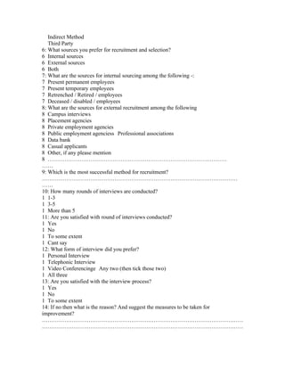 Indirect Method
   Third Party
6: What sources you prefer for recruitment and selection?
6 Internal sources
6 External sources
6 Both
7: What are the sources for internal sourcing among the following -:
7 Present permanent employees
7 Present temporary employees
7 Retrenched / Retired / employees
7 Deceased / disabled / employees
8: What are the sources for external recruitment among the following
8 Campus interviews
8 Placement agencies
8 Private employment agencies
8 Public employment agenciess Professional associations
8 Data bank
8 Casual applicants
8 Other, if any please mention
8 ……………………………………………………………………………………
……
9: Which is the most successful method for recruitment?
……………………………………………………………………………………………
……
10: How many rounds of interviews are conducted?
1 1-3
1 3-5
1 More than 5
11: Are you satisfied with round of interviews conducted?
1 Yes
1 No
1 To some extent
1 Cant say
12: What form of interview did you prefer?
1 Personal Interview
1 Telephonic Interview
1 Video Conferencinge Any two (then tick those two)
1 All three
13: Are you satisfied with the interview process?
1 Yes
1 No
1 To some extent
14: If no then what is the reason? And suggest the measures to be taken for
improvement?
………………………………………………………………………………………………
………………………………………………………………………………………………
 