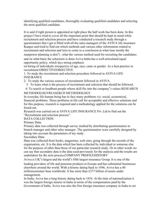 identifying qualified candidates, thoroughly evaluating qualified candidates and selecting
the most qualified candidate.

It is said if right person is appointed at right place the half work has been done. In this
project I have tried to cover all the important point that should be kept in mind while
recruitment and selection process and have conducted a research study through a
questionnaire that I got it filled with all the sales managers of the AVIVA life insurance
Kanpur and tried to find out which methods and various other information related to
recruitment and selection and tries to come to a conclusion at what time mostly the
manpower planning is don‟t , what the various method used for recruiting the candidates
and on what basic the selections is done.Aviva India has a well-articulated equal
opportunity policy, which lays strong emphasis
on hiring of individuals irrespective of age, race, caste or gender. As a best practice in
recruitment.OBJECTIVEOBJECTIVE
1. To study the recruitment and selection procedure followed in AVIVA LIFE
INSURANCE
2: To study the various sources of recruitment followed in AVIVA.
   3: To learn what is the process of recruitment and selection that should be followed.
  4: To search or headhunt people whose skill fits into the company‟s values.RESEARCH
METHODOLOGYREASERCH METHODOLOGY
In everyday life human being has to face many problems viz. social, economical,
financial problems. These problems in life call for acceptable and effective solutions and
for this purpose, research is required and a methodology applied for the solutions can be
found out.
Research was carried out at AVIVA LIFE INSURANCE Pvt .Ltd to find out the
“Recruitment and selection process”.
DATA COLLECTION:
Primary Data:
Primary data was collected through survey method by distributing questionnaires to
branch manager and other sales manager. The questionnaires were carefully designed by
taking into account the parameters of my study.
Secondary Data:
Data was collected from books, magazines, web sites, going through the records of the
organisation, etc. It is the data which has been collected by individual or someone else
for the purpose of other than those of our particular research study. Or in other words we
can say that secondary data is the data used previously for the analysis and the results are
undertaken for the next process.COMPANY PROFILEHISTORY
Aviva is UK‟s largest and the world‟s fifth largest insurance Group. It is one of the
leading providers of life and pensions products to Europe and has substantial businesses
elsewhere around the world. With a history dating back to 1696, Aviva has a 40
millioncustomer base worldwide. It has more than £377 billion of assets under
management.
In India, Aviva has a long history dating back to 1834. At the time of nationalization it
was the largest foreign insurer in India in terms of the compensation paid by the
Government of India. Aviva was also the first foreign insurance company in India to set
 