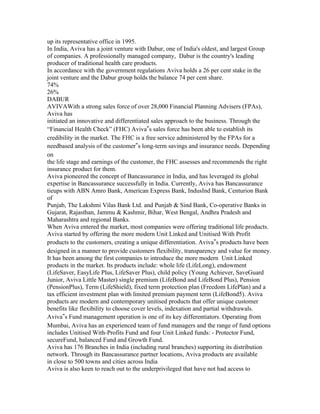 up its representative office in 1995.
In India, Aviva has a joint venture with Dabur, one of India's oldest, and largest Group
of companies. A professionally managed company, Dabur is the country's leading
producer of traditional health care products.
In accordance with the government regulations Aviva holds a 26 per cent stake in the
joint venture and the Dabur group holds the balance 74 per cent share.
74%
26%
DABUR
AVIVAWith a strong sales force of over 28,000 Financial Planning Advisers (FPAs),
Aviva has
initiated an innovative and differentiated sales approach to the business. Through the
“Financial Health Check” (FHC) Aviva‟s sales force has been able to establish its
credibility in the market. The FHC is a free service administered by the FPAs for a
needbased analysis of the customer‟s long-term savings and insurance needs. Depending
on
the life stage and earnings of the customer, the FHC assesses and recommends the right
insurance product for them.
Aviva pioneered the concept of Bancassurance in India, and has leveraged its global
expertise in Bancassurance successfully in India. Currently, Aviva has Bancassurance
tieups with ABN Amro Bank, American Express Bank, IndusInd Bank, Centurion Bank
of
Punjab, The Lakshmi Vilas Bank Ltd. and Punjab & Sind Bank, Co-operative Banks in
Gujarat, Rajasthan, Jammu & Kashmir, Bihar, West Bengal, Andhra Pradesh and
Maharashtra and regional Banks.
When Aviva entered the market, most companies were offering traditional life products.
Aviva started by offering the more modern Unit Linked and Unitised With Profit
products to the customers, creating a unique differentiation. Aviva‟s products have been
designed in a manner to provide customers flexibility, transparency and value for money.
It has been among the first companies to introduce the more modern Unit Linked
products in the market. Its products include: whole life (LifeLong), endowment
(LifeSaver, EasyLife Plus, LifeSaver Plus), child policy (Young Achiever, SaveGuard
Junior, Aviva Little Master) single premium (LifeBond and LifeBond Plus), Pension
(PensionPlus), Term (LifeShield), fixed term protection plan (Freedom LifePlan) and a
tax efficient investment plan with limited premium payment term (LifeBond5). Aviva
products are modern and contemporary unitised products that offer unique customer
benefits like flexibility to choose cover levels, indexation and partial withdrawals.
Aviva‟s Fund management operation is one of its key differentiators. Operating from
Mumbai, Aviva has an experienced team of fund managers and the range of fund options
includes Unitised With-Profits Fund and four Unit Linked funds: - Protector Fund,
secureFund, balanced Fund and Growth Fund.
Aviva has 176 Branches in India (including rural branches) supporting its distribution
network. Through its Bancassurance partner locations, Aviva products are available
in close to 500 towns and cities across India
Aviva is also keen to reach out to the underprivileged that have not had access to
 