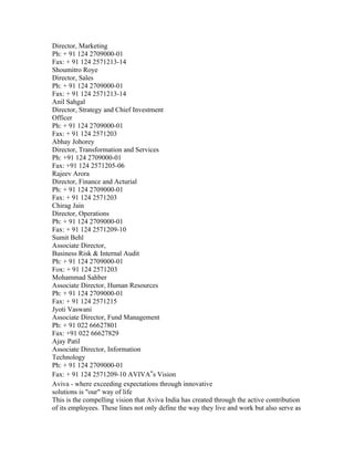 Director, Marketing
Ph: + 91 124 2709000-01
Fax: + 91 124 2571213-14
Shoumitro Roye
Director, Sales
Ph: + 91 124 2709000-01
Fax: + 91 124 2571213-14
Anil Sahgal
Director, Strategy and Chief Investment
Officer
Ph: + 91 124 2709000-01
Fax: + 91 124 2571203
Abhay Johorey
Director, Transformation and Services
Ph: +91 124 2709000-01
Fax: +91 124 2571205-06
Rajeev Arora
Director, Finance and Acturial
Ph: + 91 124 2709000-01
Fax: + 91 124 2571203
Chirag Jain
Director, Operations
Ph: + 91 124 2709000-01
Fax: + 91 124 2571209-10
Sumit Behl
Associate Director,
Business Risk & Internal Audit
Ph: + 91 124 2709000-01
Fox: + 91 124 2571203
Mohammad Sahber
Associate Director, Human Resources
Ph: + 91 124 2709000-01
Fax: + 91 124 2571215
Jyoti Vaswani
Associate Director, Fund Management
Ph: + 91 022 66627801
Fax: +91 022 66627829
Ajay Patil
Associate Director, Information
Technology
Ph: + 91 124 2709000-01
Fax: + 91 124 2571209-10 AVIVA‟s Vision
Aviva - where exceeding expectations through innovative
solutions is "our" way of life
This is the compelling vision that Aviva India has created through the active contribution
of its employees. These lines not only define the way they live and work but also serve as
 