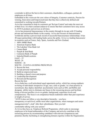 a reminder to deliver the best to their customers, shareholders, colleagues, partners &
employees at all times.
Embedded in this vision are the core values of Integrity, Customer centricity, Passion for
winning, Innovation and Empowered team that they have collectively defined and
committed to working towards.Partners
Aviva has committed to help its customers get 'Kal par Control' and make the most out
of their lives. It is their constant endeavor to ensure that their customers have easy access
to AVIVA products and services at all times.
.Aviva has pioneered bancassurance in the country through its tie-ups with 22 leading
private and nationalised Banks in the country. Aviva also focuses on bancassurance
worldwide and has a proven track record of successful bancassurance relationships. It has
40 major partnerships with leading banks across the globe. Aviva is a leading bancassurer
in countries such as France, Italy, Spain, Australia and New Zealand.
i ABN AMRO Bank
i American Express Bank
i The Lakshmi Vilas Bank Ltd
i Canara Bank
i Punjab & Sind Bank
i Centurion Bank of Punjab
i IndusInd BankLocations
EAST – 27
WEST- 29
NORTH – 26
SOUTH – 21AVIVA GUIDING PRINCIPLES
S Recruit the best
S Accept personal responsibility
S Build an empowered team
S Building a shared vision and purpose
S Leadership Development
S Reward and Recognition
Recruit the best
Aviva India has a well-articulated equal opportunity policy, which lays strong emphasis
on hiring of individuals irrespective of age, race, caste or gender. As a best practice in
recruitment, they deploy identified psychometric tools such as SHL and Belbin and
designate ability tests to eliminate any biases in the resourcing process and facilitate
hiring of diverse profiles (vis-à-vis gender, background, experience levels and
competencies). The focus is on competence-based credentials rather than past experience
or length of service.
“AVIVA does not follow a very descriptive hierarchy – you have
transparency at each level, unlike most other organizations, where managers and senior
management don‟t „look‟ after their subordinates. Here you feel
comfortable talking with your seniors”
At Aviva they have an Employee Referral Programme, which seeks to encourage
employees to be brand ambassadors of the Company and actively contribute to the
resourcing process by recommending candidates with relevant competencies and
potential, thereby facilitating in strengthening domain expertise within the Organization.
 
