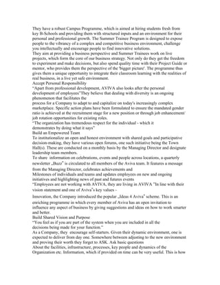 They have a robust Campus Programme, which is aimed at hiring students fresh from
key B-Schools and providing them with structured inputs and an environment for their
personal and professional growth. The Summer Trainee Program is designed to expose
people to the vibrancy of a complex and competitive business environment, challenge
you intellectually and encourage people to find innovative solutions.
They aim at providing a business perspective and Summer Trainees work on live
projects, which form the core of our business strategy. Not only do they get the freedom
to experiment and make decisions, but also spend quality time with their Project Guide or
mentor, who provides them the perspective of the 'bigger picture'. The programme thus
gives them a unique opportunity to integrate their classroom learning with the realities of
real business, in a live yet safe environment.
Accept Personal Responsibility
“Apart from professional development, AVIVA also looks after the personal
development of employees”They believe that dealing with diversity is an ongoing
phenomenon that facilitates the
process for a Company to adapt to and capitalize on today's increasingly complex
marketplace. Specific action plans have been formulated to ensure the mandated gender
ratio is achieved at the recruitment stage for a new position or through job enhancement/
job rotation opportunities for existing roles.
“The organization has tremendous respect for the individual - which it
demonstrates by doing what it says”
Build an Empowered Team
To institutionalize an open and honest environment with shared goals and participative
decision-making, they have various open forums, one such initiative being the Town
Hall(s). These are conducted on a monthly basis by the Managing Director and designate
leadership team members.
To share information on celebrations, events and people across locations, a quarterly
newsletter „Buzz‟ is circulated to all members of the Aviva team. It features a message
from the Managing Director, celebrates achievements and
Milestones of individuals and teams and updates employees on new and ongoing
initiatives and highlighting news of past and futures events
“Employees are not working with AVIVA, they are living in AVIVA ”In line with their
vision statement and one of Aviva‟s key values -
Innovation, the Company introduced the popular „Ideas 4 Aviva‟ scheme. This is an
enriching programme in which every member of Aviva has an open invitation to
influence any aspect of business by giving suggestions and ideas on how to work smarter
and better.
Build Shared Vision and Purpose
“You feel as if you are part of the system when you are included in all the
decisions being made for your function.”
As a Company, they encourage self-starters. Given their dynamic environment, one is
expected to deliver from day one. Somewhere between adjusting to the new environment
and proving their worth they forget to ASK. Ask basic questions
About the facilities, infrastructure, processes, key people and dynamics of the
Organization etc. Information, which if provided on time can be very useful. This is how
 