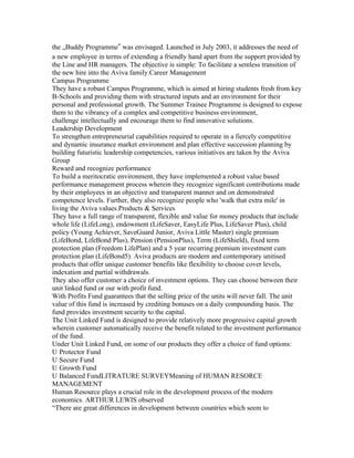 the „Buddy Programme‟ was envisaged. Launched in July 2003, it addresses the need of
a new employee in terms of extending a friendly hand apart from the support provided by
the Line and HR managers. The objective is simple: To facilitate a semless transition of
the new hire into the Aviva family.Career Management
Campus Programme
They have a robust Campus Programme, which is aimed at hiring students fresh from key
B-Schools and providing them with structured inputs and an environment for their
personal and professional growth. The Summer Trainee Programme is designed to expose
them to the vibrancy of a complex and competitive business environment,
challenge intellectually and encourage them to find innovative solutions.
Leadership Development
To strengthen entrepreneurial capabilities required to operate in a fiercely competitive
and dynamic insurance market environment and plan effective succession planning by
building futuristic leadership competencies, various initiatives are taken by the Aviva
Group
Reward and recognize performance
To build a meritocratic environment, they have implemented a robust value based
performance management process wherein they recognize significant contributions made
by their employees in an objective and transparent manner and on demonstrated
competence levels. Further, they also recognize people who 'walk that extra mile' in
living the Aviva values.Products & Services
They have a full range of transparent, flexible and value for money products that include
whole life (LifeLong), endowment (LifeSaver, EasyLife Plus, LifeSaver Plus), child
policy (Young Achiever, SaveGuard Junior, Aviva Little Master) single premium
(LifeBond, LifeBond Plus), Pension (PensionPlus), Term (LifeShield), fixed term
protection plan (Freedom LifePlan) and a 5 year recurring premium investment cum
protection plan (LifeBond5). Aviva products are modern and contemporary unitised
products that offer unique customer benefits like flexibility to choose cover levels,
indexation and partial withdrawals.
They also offer customer a choice of investment options. They can choose between their
unit linked fund or our with profit fund.
With Profits Fund guarantees that the selling price of the units will never fall. The unit
value of this fund is increased by crediting bonuses on a daily compounding basis. The
fund provides investment security to the capital.
The Unit Linked Fund is designed to provide relatively more progressive capital growth
wherein customer automatically receive the benefit related to the investment performance
of the fund.
Under Unit Linked Fund, on some of our products they offer a choice of fund options:
U Protector Fund
U Secure Fund
U Growth Fund
U Balanced FundLITRATURE SURVEYMeaning of HUMAN RESORCE
MANAGEMENT
Human Resource plays a crucial role in the development process of the modern
economics. ARTHUR LEWIS observed
“There are great differences in development between countries which seem to
 