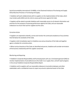 Social Accountability International’s SA 8000; or the Chartered Institute of Purchasing and Supply
Ethical Business Practices in Purchasing and Supply.

• Vodafone will work collaboratively with its suppliers on the implementation of the Code, which
may include audits [GN1] and site visits to assess performance against the Code.

• Suppliers will be asked to provide Vodafone with reasonable access to all relevant information and
premises for the purposes of assessing performance against the Code, and use reasonable
endeavours to ensure that sub-tier suppliers do the same.



Corrective Action

• Suppliers are expected to identify, correct and monitor the continued compliance of any activities
that fall below the standards of the Code.

• Suppliers shall immediately report to Vodafone any serious breaches of the Code and together
agree a schedule for corrective action.

• Where serious breaches of the Code are identified and persist, Vodafone will consider termination
of the business relationship with the supplier concerned.



Monitoring and Reporting

• Vodafone’s Corporate Responsibility and Purchasing teams will use a risk-based approach [GN2] to
monitor implementation of and adherence to the Code in our supply chain, and will report progress
in the annual Vodafone Corporate Responsibility Report.

• Vodafone and its suppliers will use reasonable endeavours to provide employees and other
stakeholders with a confidential means to report any actual or potential breach of the Code.
 