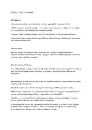 CODE OF ETHICAL PURCHASING



1 Child Labour

• No person is employed who is below the minimum legal age for employment [GN3].

• Children (persons under 18 years) are not employed for any hazardous or night work, or work that
is inconsistent with the child’s personal development *GN4+.

• Where a child is employed, the best interests of the child shall be the primary consideration.

• Policies and programmes that assist any child found to be performing child labour are contributed
to, supported, or developed.



2 Forced Labour

• Forced, bonded or compulsory labour is not used and employees are free to leave their
employment after reasonable notice [GN5]. Employees are not required to lodge deposits of money
or identity papers with their employer.



3 Health, Safety & Wellbeing

• A healthy and safe working environment is provided for employees, contractors, partners or others
who may be affected by company’s activities, in accordance with international standards and
national laws.



Mechanisms are in place to ensure that health and safety obligations are communicated and applied
to parties under their control.

• Products and/or services delivery meets general principles of H&S risk prevention *GN6+.

• Mechanisms are developed and implemented to ensure that all employees are competent to carry
out the health and safety aspects of their responsibilities and duties [GN7].

• Facilities and amenities, including employee accommodation where provided by the company,
shall be hygienic, safe and meet the basic needs of employees.

• The company has systems and training to prepare for and respond to accidents, health problems
and foreseeable emergency situations. A means for recording, investigating and implementing
learning points from accidents and emergency situations is in place.
 