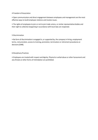 4 Freedom of Association

• Open communication and direct engagement between employees and management are the most
effective ways to build employee relations and resolve issues.

• The rights of employees to join or not to join trade unions, or similar representative bodies and
their right to collective bargaining in accordance with local laws are respected.



5 Discrimination

• No form of discrimination is engaged in, or supported by, the company in hiring, employment
terms, remuneration, access to training, promotion, termination or retirement procedures or
decisions [GN8].



6 Disciplinary Practices

• Employees are treated with respect and dignity. Physical or verbal abuse or other harassment and
any threats or other forms of intimidation are prohibited.
 
