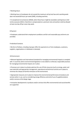 7 Working Hours

• Working hours of employees do not exceed the maximum set by local law and a working week
does not exceed 60 hours per week [GN9], including overtime.

• In exceptional circumstances *GN10+, when these hours might be exceeded, working hours shall
not be excessive [GN11]. Overtime is compensated at a premium rate and workers shall be allowed
at least one day off per seven-day week.



8 Payment

• Employees understand their employment conditions and fair and reasonable pay and terms are
provided.



9 Individual Conducts

• No form of bribery, including improper offers for payments to or from employees, customers,
suppliers, organisations or individuals is tolerated.



10 Environment

• Relevant legislation and international standards for managing environmental impacts is complied
with. In countries where environmental legislation is not evident or enforced, responsible practices
for managing environmental impacts are in place.

• Processes are in place to actively optimise the use of finite resources (such as energy, water and
raw materials) and appropriate management, operational and technical controls are in place to
minimise the release of harmful emissions to the environment.

• Appropriate measures are in place to improve the environmental performance of products and
services when in use, such as considering energy efficiency and end-of-use of supplied products
and/or services at the design stage.

• Innovative developments in products and/or services that offer environmental and social benefits
are supported.
 