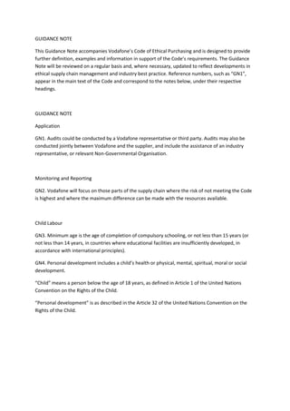 GUIDANCE NOTE

This Guidance Note accompanies Vodafone’s Code of Ethical Purchasing and is designed to provide
further definition, examples and information in support of the Code’s requirements. The Guidance
Note will be reviewed on a regular basis and, where necessary, updated to reflect developments in
ethical supply chain management and industry best practice. Reference numbers, such as “GN1”,
appear in the main text of the Code and correspond to the notes below, under their respective
headings.



GUIDANCE NOTE

Application

GN1. Audits could be conducted by a Vodafone representative or third party. Audits may also be
conducted jointly between Vodafone and the supplier, and include the assistance of an industry
representative, or relevant Non-Governmental Organisation.



Monitoring and Reporting

GN2. Vodafone will focus on those parts of the supply chain where the risk of not meeting the Code
is highest and where the maximum difference can be made with the resources available.



Child Labour

GN3. Minimum age is the age of completion of compulsory schooling, or not less than 15 years (or
not less than 14 years, in countries where educational facilities are insufficiently developed, in
accordance with international principles).

GN4. Personal development includes a child’s health or physical, mental, spiritual, moral or social
development.

“Child” means a person below the age of 18 years, as defined in Article 1 of the United Nations
Convention on the Rights of the Child.

“Personal development” is as described in the Article 32 of the United Nations Convention on the
Rights of the Child.
 