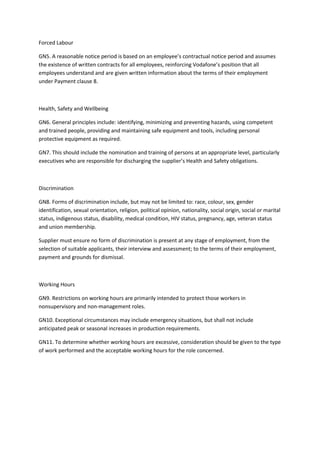 Forced Labour

GN5. A reasonable notice period is based on an employee’s contractual notice period and assumes
the existence of written contracts for all employees, reinforcing Vodafone’s position that all
employees understand and are given written information about the terms of their employment
under Payment clause 8.



Health, Safety and Wellbeing

GN6. General principles include: identifying, minimizing and preventing hazards, using competent
and trained people, providing and maintaining safe equipment and tools, including personal
protective equipment as required.

GN7. This should include the nomination and training of persons at an appropriate level, particularly
executives who are responsible for discharging the supplier’s Health and Safety obligations.



Discrimination

GN8. Forms of discrimination include, but may not be limited to: race, colour, sex, gender
identification, sexual orientation, religion, political opinion, nationality, social origin, social or marital
status, indigenous status, disability, medical condition, HIV status, pregnancy, age, veteran status
and union membership.

Supplier must ensure no form of discrimination is present at any stage of employment, from the
selection of suitable applicants, their interview and assessment; to the terms of their employment,
payment and grounds for dismissal.



Working Hours

GN9. Restrictions on working hours are primarily intended to protect those workers in
nonsupervisory and non-management roles.

GN10. Exceptional circumstances may include emergency situations, but shall not include
anticipated peak or seasonal increases in production requirements.

GN11. To determine whether working hours are excessive, consideration should be given to the type
of work performed and the acceptable working hours for the role concerned.
 