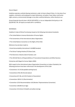 Duty to Report

Vodafone operates a whistle-blowing mechanism under its Duty to Report Policy. It is the duty of our
suppliers, contractors and employees to report dishonesty, corruption, fraud, labour and human
rights concerns, environmental damage or any other unethical behaviour; either directly to our

Group Corporate Security team +44 (0) 1635 667911, or via an independent third party on +44
(0)1249 661 795. All reports are dealt with in confidence.



REFERENCES

Vodafone’s Code of Ethical Purchasing is based on the following international standards:

• The United Nations Universal Declaration of Human Rights.

• The Conventions of the International Labour Organisation.

• The United Nations Convention on the Rights of the Child.

Reference has also been made to:

• Social Accountability International’s SA 8000 Standard;

• The Ethical Trading Initiative (ETI) Base Code;

• The Electronics Industry Code of Conduct; and

• The UN Draft Norms of Responsibilities of Transnational Corporations and Other Business

Enterprises with Regard to Human Rights (2003)

With respect to the International Labour Organisation Conventions on Labour Standards, the
following provisions have been referenced in the development of this Code:

• Conventions 1 & 14 (Acceptable working hours)

• Conventions 29 & 105 (Forced Labour)

• Conventions 87, 98, and 135 (Freedom of Association)

• Conventions 100 & 111 (Discrimination)

• Convention 135 & Recommendation 143 (Workers' Representatives Convention)

• Convention 138 (Minimum Age)

• Convention 155 Article 19 (Health and safety training)
 