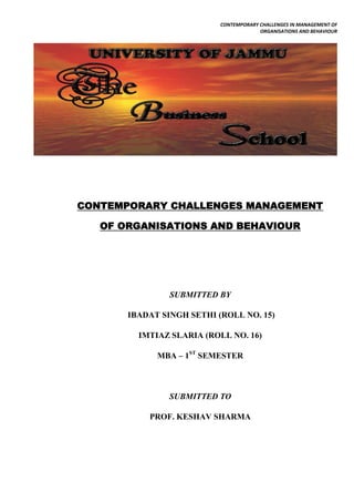 CONTEMPORARY CHALLENGES IN MANAGEMENT OF
                                        ORGANISATIONS AND BEHAVIOUR




CONTEMPORARY CHALLENGES MANAGEMENT

   OF ORGANISATIONS AND BEHAVIOUR




                SUBMITTED BY

       IBADAT SINGH SETHI (ROLL NO. 15)

         IMTIAZ SLARIA (ROLL NO. 16)

             MBA – 1ST SEMESTER



                SUBMITTED TO

           PROF. KESHAV SHARMA
 