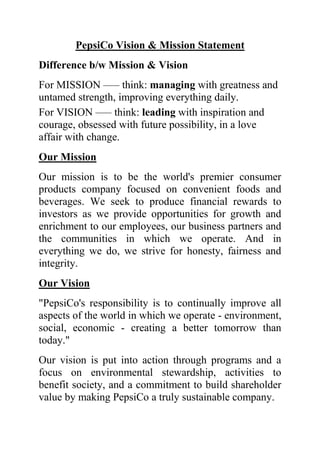 PepsiCo Vision & Mission Statement
Difference b/w Mission & Vision
For MISSION —– think: managing with greatness and
untamed strength, improving everything daily.
For VISION —– think: leading with inspiration and
courage, obsessed with future possibility, in a love
affair with change.
Our Mission
Our mission is to be the world's premier consumer
products company focused on convenient foods and
beverages. We seek to produce financial rewards to
investors as we provide opportunities for growth and
enrichment to our employees, our business partners and
the communities in which we operate. And in
everything we do, we strive for honesty, fairness and
integrity.
Our Vision
"PepsiCo's responsibility is to continually improve all
aspects of the world in which we operate - environment,
social, economic - creating a better tomorrow than
today."
Our vision is put into action through programs and a
focus on environmental stewardship, activities to
benefit society, and a commitment to build shareholder
value by making PepsiCo a truly sustainable company.
 