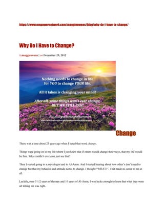 https://www.empowernetwork.com/maggieowens/blog/why-do-i-have-to-change/




Why Do I Have to Change?
bymaggieowens | on December 29, 2012




                                                                                     Change
There was a time about 23 years ago when I hated that word change.

Things were going on in my life where I just knew that if others would change their ways, that my life would
be fine. Why couldn’t everyone just see that?

Then I started going to a psycologist and to Al-Anon. And I started hearing about how other’s don’t need to
change but that my behavior and attitude needs to change. I thought “WHAT?”. That made no sense to me at
all.

Luckily, over 5 1/2 years of therapy and 10 years of Al-Anon, I was lucky enough to learn that what they were
all telling me was right.
 
