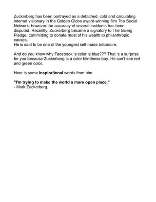 Zuckerberg has been portrayed as a detached, cold and calculating
internet visionary in the Golden Globe award-winning film The Social
Network; however the accuracy of several incidents has been
disputed. Recently, Zuckerberg became a signatory to The Giving
Pledge, committing to donate most of his wealth to philanthropic
causes.
He is said to be one of the youngest self made billionaire.

And do you know why Facebook ‘s color is blue??? That ‘s a surprise
for you because Zuckerberg is a color blindness boy. He can’t see red
and green color.

Here is some inspirational words from him:

"I'm trying to make the world a more open place."
- Mark Zuckerberg.
 