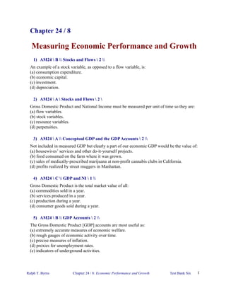 Chapter 24 / 8

   Measuring Economic Performance and Growth
    1) AM24  B  Stocks and Flows  2 
  An example of a stock variable, as opposed to a flow variable, is:
  (a) consumption expenditure.
  (b) economic capital.
  (c) investment.
  (d) depreciation.

    2) AM24  A  Stocks and Flows  2 
  Gross Domestic Product and National Income must be measured per unit of time so they are:
  (a) flow variables.
  (b) stock variables.
  (c) resource variables.
  (d) perpetuities.

    3) AM24  A  Conceptual GDP and the GDP Accounts  2 
  Not included in measured GDP but clearly a part of our economic GDP would be the value of:
  (a) housewives’ services and other do-it-yourself projects.
  (b) food consumed on the farm where it was grown.
  (c) sales of medically-prescribed marijuana at non-profit cannabis clubs in California.
  (d) profits realized by street muggers in Manhattan.

    4) AM24  C  GDP and NI  1 
  Gross Domestic Product is the total market value of all:
  (a) commodities sold in a year.
  (b) services produced in a year.
  (c) production during a year.
  (d) consumer goods sold during a year.

    5) AM24  B  GDP Accounts  2 
  The Gross Domestic Product [GDP] accounts are most useful as:
  (a) extremely accurate measures of economic welfare.
  (b) rough gauges of economic activity over time.
  (c) precise measures of inflation.
  (d) proxies for unemployment rates.
  (e) indicators of underground activities.




Ralph T. Byrns            Chapter 24 / 8: Economic Performance and Growth    Test Bank Six     1
 