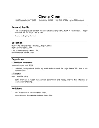 Cheng Chen
    1800 Rhodes Rd, APT 218E  Kent, Ohio, 44240  330-310-9758  cchen35@kent.edu



Personal Profile
   I am an undergraduate student in Kent State University with 3.4GPA in accumulated. I major
    in finance and my major GPA is 3.95.

   Fluency in English, Chinese.



Education
Huzhou No.2 High School – Huzhou, Zhejian, China
High School diploma, 2009
Kent State University – Kent, Ohio
Undergraduate degree, 2013



Experience
Professional Experience
Intime shopping mall, 2009

   Salesman, in my service period, my sales revenue arrive the target of the No.1 sale in the
    shopping mall.

Internship
Bank Of China, 2012

   Profile manager in Credit management department and mostly improve the efficiency of
    documentary checking.



Activities
   High school chorus member, 2006-2008.

   Public relations department member, 2006-2008.
 