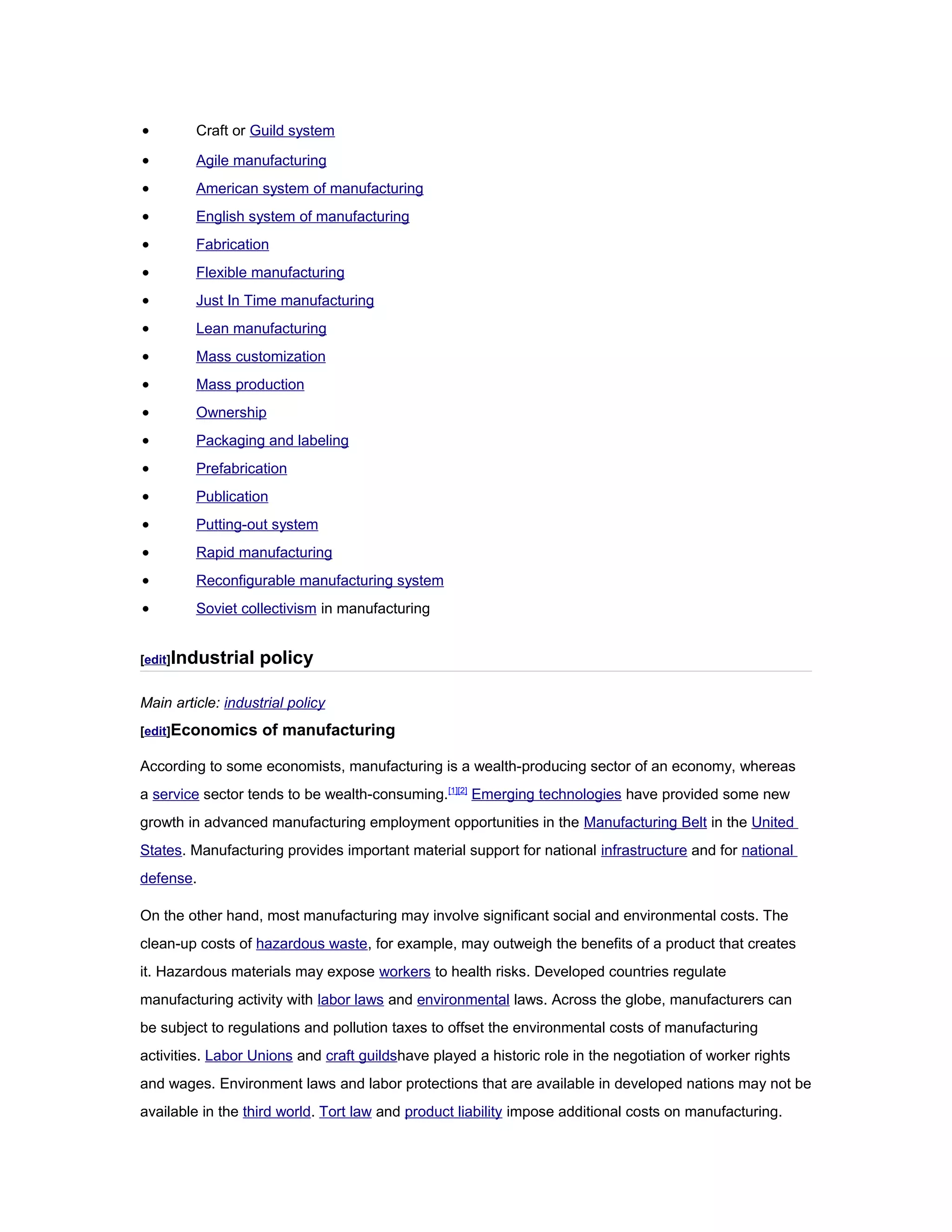 • Craft or Guild system
• Agile manufacturing
• American system of manufacturing
• English system of manufacturing
• Fabrication
• Flexible manufacturing
• Just In Time manufacturing
• Lean manufacturing
• Mass customization
• Mass production
• Ownership
• Packaging and labeling
• Prefabrication
• Publication
• Putting-out system
• Rapid manufacturing
• Reconfigurable manufacturing system
• Soviet collectivism in manufacturing
[edit]Industrial policy
Main article: industrial policy
[edit]Economics of manufacturing
According to some economists, manufacturing is a wealth-producing sector of an economy, whereas
a service sector tends to be wealth-consuming.[1][2]
Emerging technologies have provided some new
growth in advanced manufacturing employment opportunities in the Manufacturing Belt in the United
States. Manufacturing provides important material support for national infrastructure and for national
defense.
On the other hand, most manufacturing may involve significant social and environmental costs. The
clean-up costs of hazardous waste, for example, may outweigh the benefits of a product that creates
it. Hazardous materials may expose workers to health risks. Developed countries regulate
manufacturing activity with labor laws and environmental laws. Across the globe, manufacturers can
be subject to regulations and pollution taxes to offset the environmental costs of manufacturing
activities. Labor Unions and craft guildshave played a historic role in the negotiation of worker rights
and wages. Environment laws and labor protections that are available in developed nations may not be
available in the third world. Tort law and product liability impose additional costs on manufacturing.
 