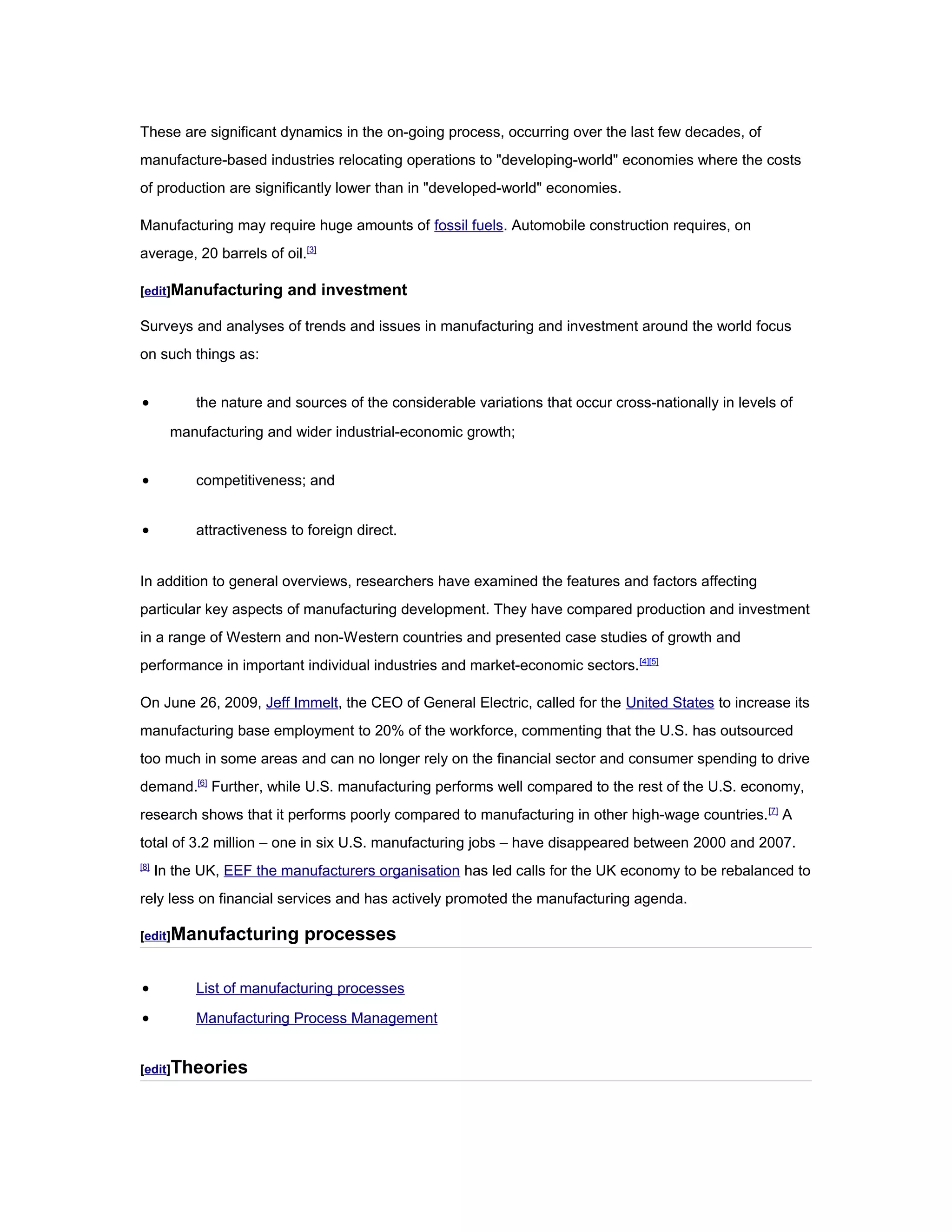These are significant dynamics in the on-going process, occurring over the last few decades, of
manufacture-based industries relocating operations to "developing-world" economies where the costs
of production are significantly lower than in "developed-world" economies.
Manufacturing may require huge amounts of fossil fuels. Automobile construction requires, on
average, 20 barrels of oil.[3]
[edit]Manufacturing and investment
Surveys and analyses of trends and issues in manufacturing and investment around the world focus
on such things as:
• the nature and sources of the considerable variations that occur cross-nationally in levels of
manufacturing and wider industrial-economic growth;
• competitiveness; and
• attractiveness to foreign direct.
In addition to general overviews, researchers have examined the features and factors affecting
particular key aspects of manufacturing development. They have compared production and investment
in a range of Western and non-Western countries and presented case studies of growth and
performance in important individual industries and market-economic sectors.[4][5]
On June 26, 2009, Jeff Immelt, the CEO of General Electric, called for the United States to increase its
manufacturing base employment to 20% of the workforce, commenting that the U.S. has outsourced
too much in some areas and can no longer rely on the financial sector and consumer spending to drive
demand.[6]
Further, while U.S. manufacturing performs well compared to the rest of the U.S. economy,
research shows that it performs poorly compared to manufacturing in other high-wage countries.[7]
A
total of 3.2 million – one in six U.S. manufacturing jobs – have disappeared between 2000 and 2007.
[8]
In the UK, EEF the manufacturers organisation has led calls for the UK economy to be rebalanced to
rely less on financial services and has actively promoted the manufacturing agenda.
[edit]Manufacturing processes
• List of manufacturing processes
• Manufacturing Process Management
[edit]Theories
 