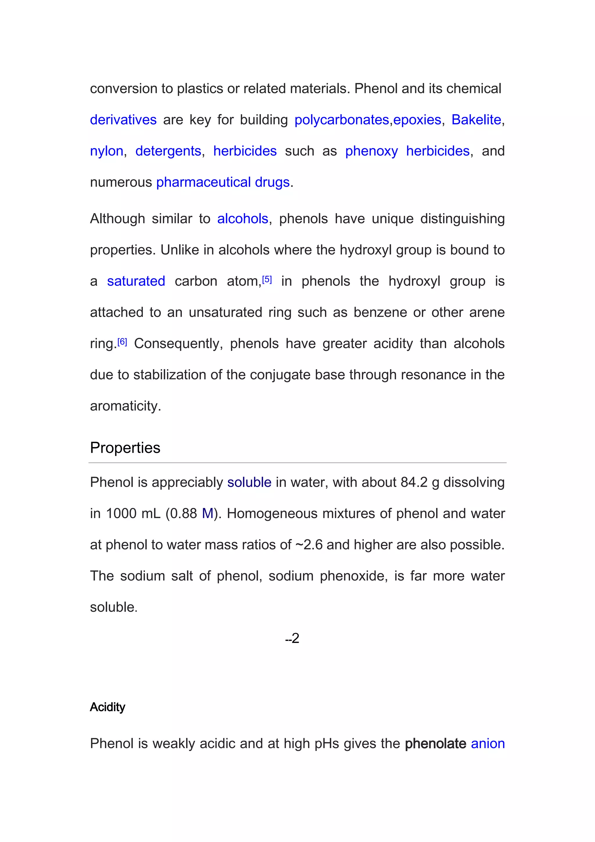 conversion to plastics or related materials. Phenol and its chemical
derivatives are key for building polycarbonates,epoxies, Bakelite,
nylon, detergents, herbicides such as phenoxy herbicides, and
numerous pharmaceutical drugs.
Although similar to alcohols, phenols have unique distinguishing
properties. Unlike in alcohols where the hydroxyl group is bound to
a saturated carbon atom,[5] in phenols the hydroxyl group is
attached to an unsaturated ring such as benzene or other arene
ring.[6] Consequently, phenols have greater acidity than alcohols
due to stabilization of the conjugate base through resonance in the
aromaticity.
Properties
Phenol is appreciably soluble in water, with about 84.2 g dissolving
in 1000 mL (0.88 M). Homogeneous mixtures of phenol and water
at phenol to water mass ratios of ~2.6 and higher are also possible.
The sodium salt of phenol, sodium phenoxide, is far more water
soluble
Acidity
Phenol is weakly acidic and at high pHs gives the phenolate anion
 