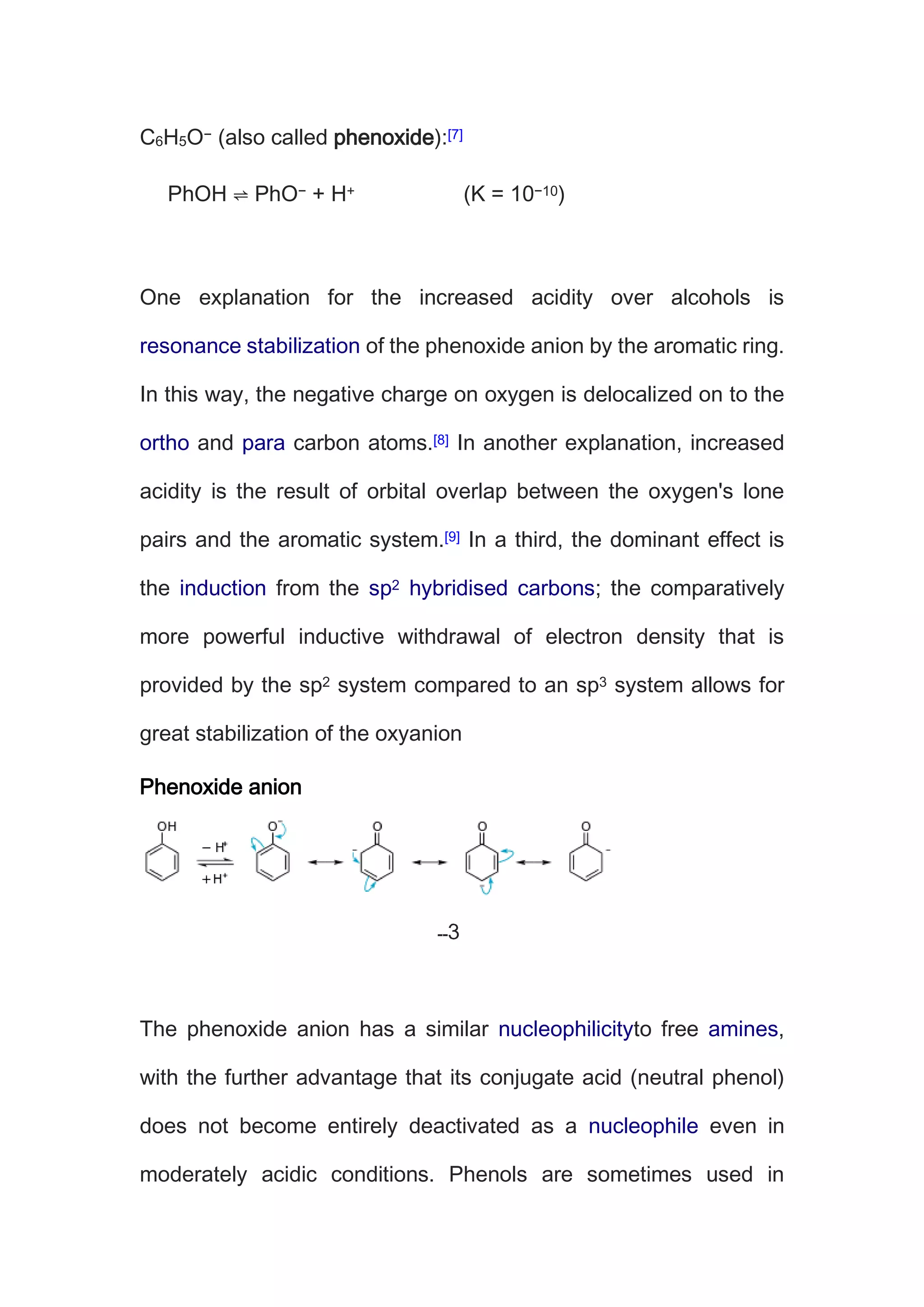 C6H5O− (also called phenoxide):[7]
PhOH ⇌ PhO− + H+ (K = 10−10)
One explanation for the increased acidity over alcohols is
resonance stabilization of the phenoxide anion by the aromatic ring.
In this way, the negative charge on oxygen is delocalized on to the
ortho and para carbon atoms.[8] In another explanation, increased
acidity is the result of orbital overlap between the oxygen's lone
pairs and the aromatic system.[9] In a third, the dominant effect is
the induction from the sp2 hybridised carbons; the comparatively
more powerful inductive withdrawal of electron density that is
provided by the sp2 system compared to an sp3 system allows for
great stabilization of the oxyanion
Phenoxide anion
The phenoxide anion has a similar nucleophilicityto free amines,
with the further advantage that its conjugate acid (neutral phenol)
does not become entirely deactivated as a nucleophile even in
moderately acidic conditions. Phenols are sometimes used in
 