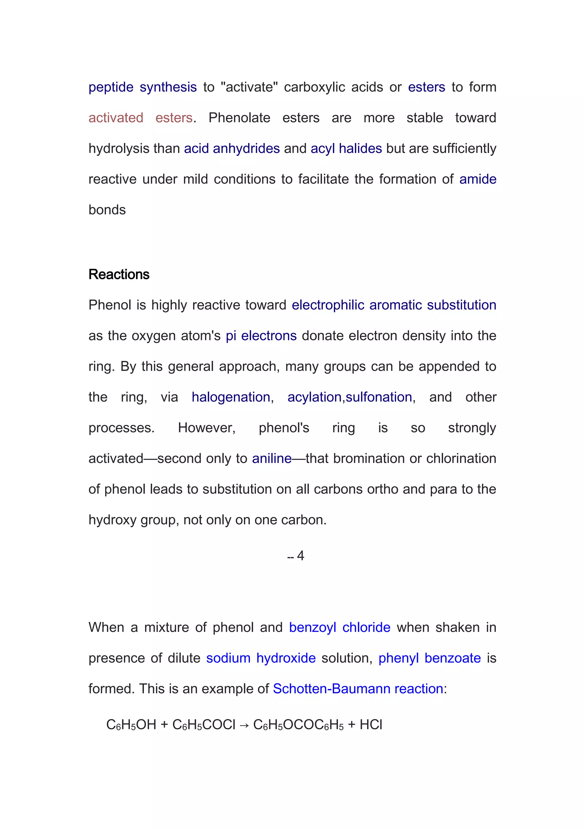 peptide synthesis to "activate" carboxylic acids or esters to form
activated esters. Phenolate esters are more stable toward
hydrolysis than acid anhydrides and acyl halides but are sufficiently
reactive under mild conditions to facilitate the formation of amide
bonds
Reactions
Phenol is highly reactive toward electrophilic aromatic substitution
as the oxygen atom's pi electrons donate electron density into the
ring. By this general approach, many groups can be appended to
the ring, via halogenation, acylation,sulfonation, and other
processes. However, phenol's ring is so strongly
activated—second only to aniline—that bromination or chlorination
of phenol leads to substitution on all carbons ortho and para to the
hydroxy group, not only on one carbon.
When a mixture of phenol and benzoyl chloride when shaken in
presence of dilute sodium hydroxide solution, phenyl benzoate is
formed. This is an example of Schotten-Baumann reaction:
C6H5OH + C6H5COCl → C6H5OCOC6H5 + HCl
 