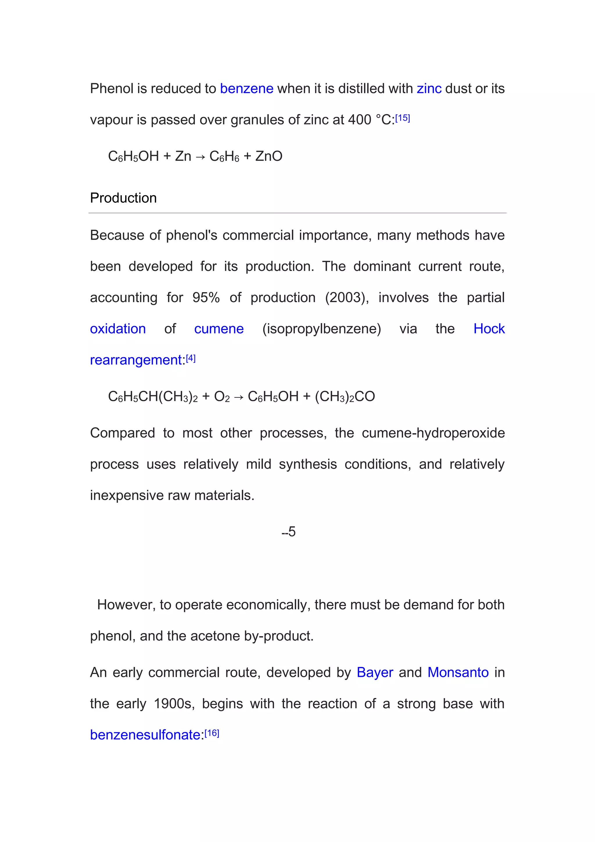 Phenol is reduced to benzene when it is distilled with zinc dust or its
vapour is passed over granules of zinc at 400 °C:[15]
C6H5OH + Zn → C6H6 + ZnO
Production
Because of phenol's commercial importance, many methods have
been developed for its production. The dominant current route,
accounting for 95% of production (2003), involves the partial
oxidation of cumene (isopropylbenzene) via the Hock
rearrangement:[4]
C6H5CH(CH3)2 + O2 → C6H5OH + (CH3)2CO
Compared to most other processes, the cumene-hydroperoxide
process uses relatively mild synthesis conditions, and relatively
inexpensive raw materials.
However, to operate economically, there must be demand for both
phenol, and the acetone by-product.
An early commercial route, developed by Bayer and Monsanto in
the early 1900s, begins with the reaction of a strong base with
benzenesulfonate:[16]
 
