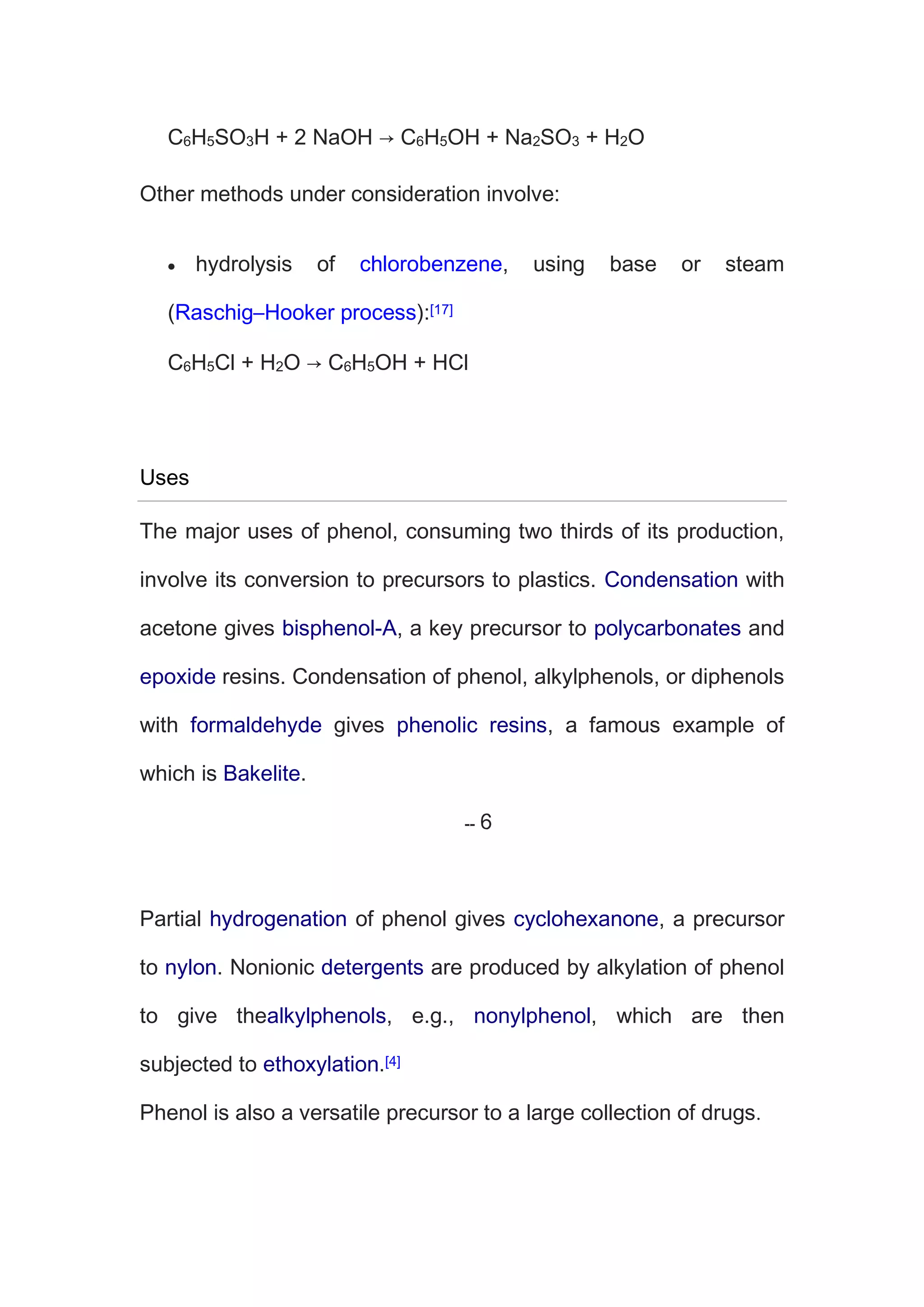 C6H5SO3H + 2 NaOH → C6H5OH + Na2SO3 + H2O
Other methods under consideration involve:
hydrolysis of chlorobenzene, using base or steam
(Raschig–Hooker process):[17]
C6H5Cl + H2O → C6H5OH + HCl
Uses
The major uses of phenol, consuming two thirds of its production,
involve its conversion to precursors to plastics. Condensation with
acetone gives bisphenol-A, a key precursor to polycarbonates and
epoxide resins. Condensation of phenol, alkylphenols, or diphenols
with formaldehyde gives phenolic resins, a famous example of
which is Bakelite.
Partial hydrogenation of phenol gives cyclohexanone, a precursor
to nylon. Nonionic detergents are produced by alkylation of phenol
to give thealkylphenols, e.g., nonylphenol, which are then
subjected to ethoxylation.[4]
Phenol is also a versatile precursor to a large collection of drugs
 