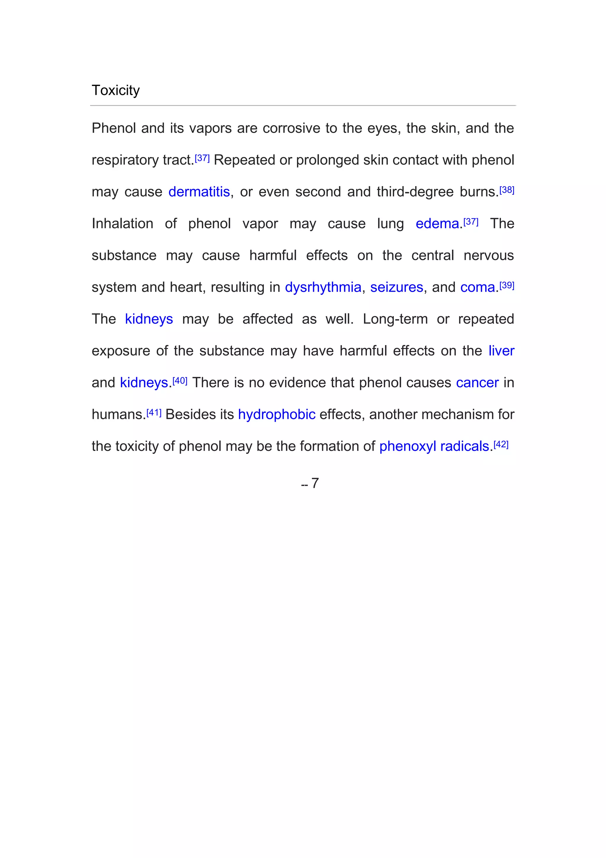 Toxicity
Phenol and its vapors are corrosive to the eyes, the skin, and the
respiratory tract.[37] Repeated or prolonged skin contact with phenol
may cause dermatitis, or even second and third-degree burns.[38]
Inhalation of phenol vapor may cause lung edema.[37] The
substance may cause harmful effects on the central nervous
system and heart, resulting in dysrhythmia, seizures, and coma.[39]
The kidneys may be affected as well. Long-term or repeated
exposure of the substance may have harmful effects on the liver
and kidneys.[40] There is no evidence that phenol causes cancer in
humans.[41] Besides its hydrophobic effects, another mechanism for
the toxicity of phenol may be the formation of phenoxyl radicals.[42]
 