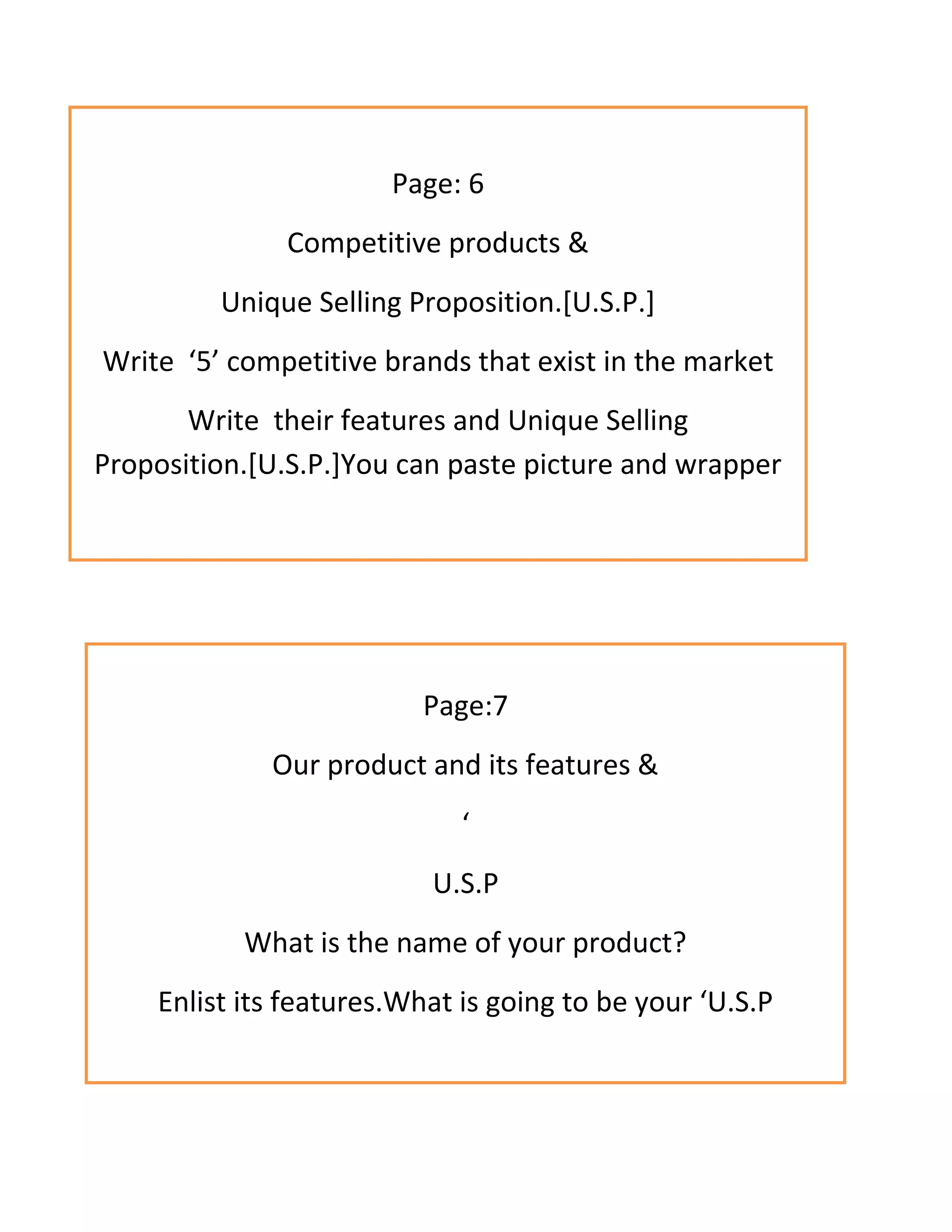 Page: 6
Competitive products &
Unique Selling Proposition.[U.S.P.]
Write ‘5’ competitive brands that exist in the market
Write their features and Unique Selling
Proposition.[U.S.P.]You can paste picture and wrapper
Page:7
Our product and its features &
‘
U.S.P
What is the name of your product?
Enlist its features.What is going to be your ‘U.S.P
 