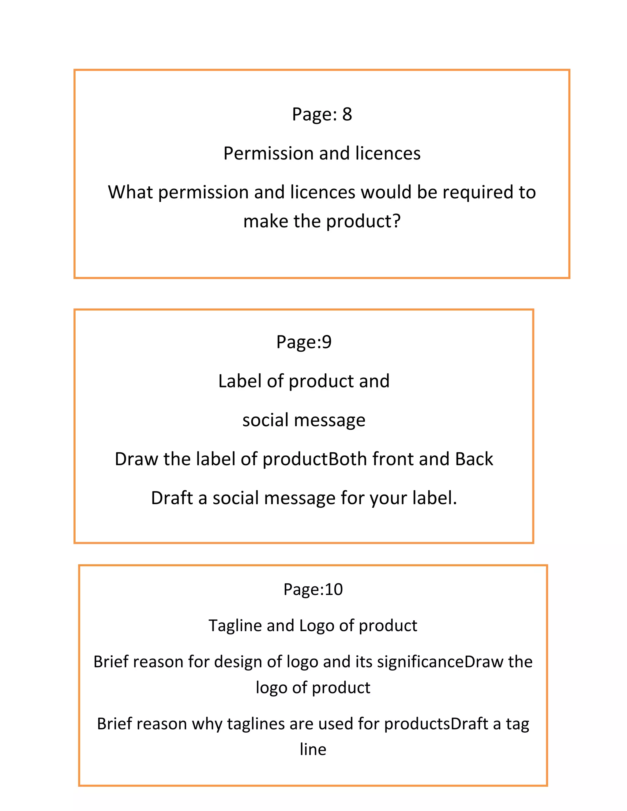 Page: 8
Permission and licences
What permission and licences would be required to
make the product?
Page:9
Label of product and
social message
Draw the label of productBoth front and Back
Draft a social message for your label.
Page:10
Tagline and Logo of product
Brief reason for design of logo and its significanceDraw the
logo of product
Brief reason why taglines are used for productsDraft a tag
line
 