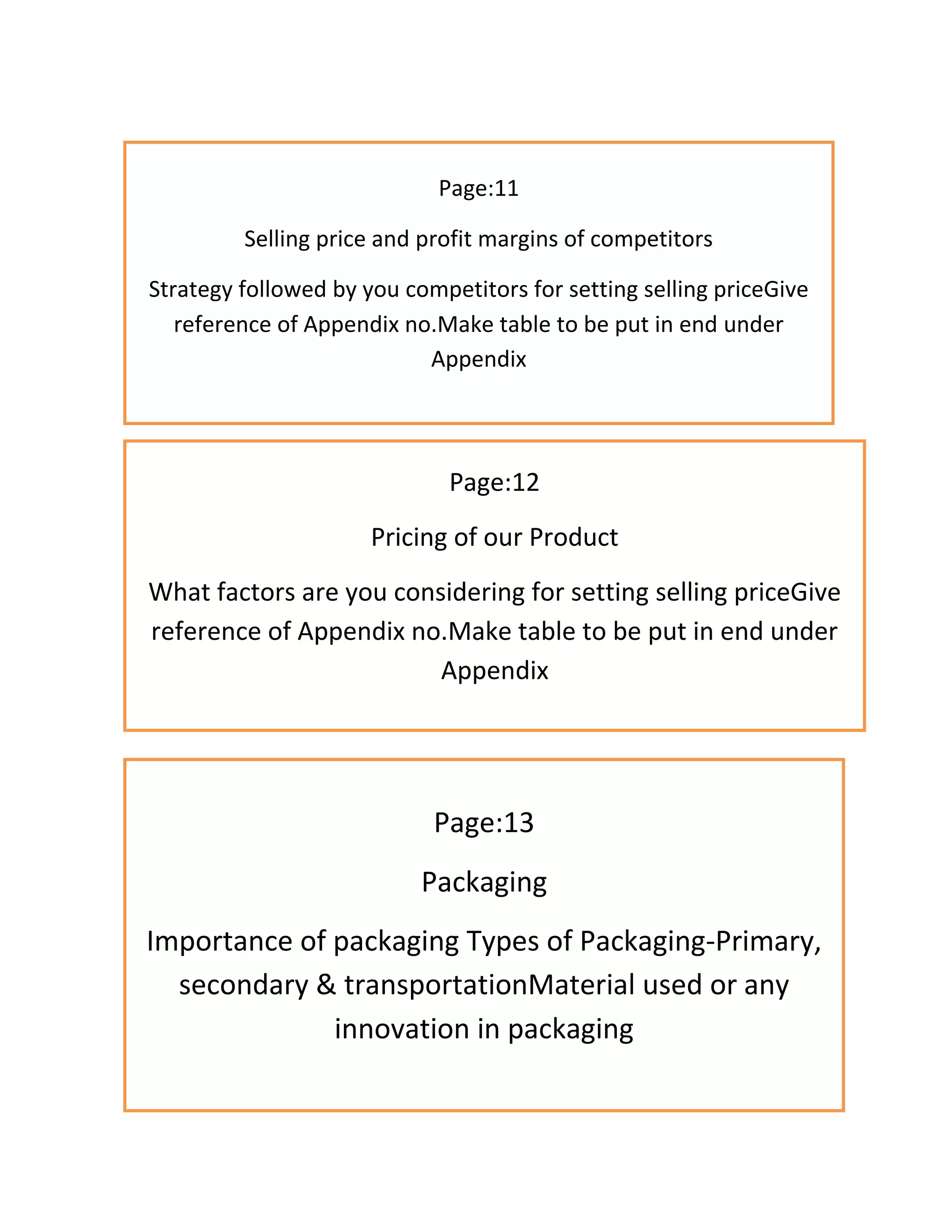 Page:11
Selling price and profit margins of competitors
Strategy followed by you competitors for setting selling priceGive
reference of Appendix no.Make table to be put in end under
Appendix
Page:12
Pricing of our Product
What factors are you considering for setting selling priceGive
reference of Appendix no.Make table to be put in end under
Appendix
Page:13
Packaging
Importance of packaging Types of Packaging-Primary,
secondary & transportationMaterial used or any
innovation in packaging
 