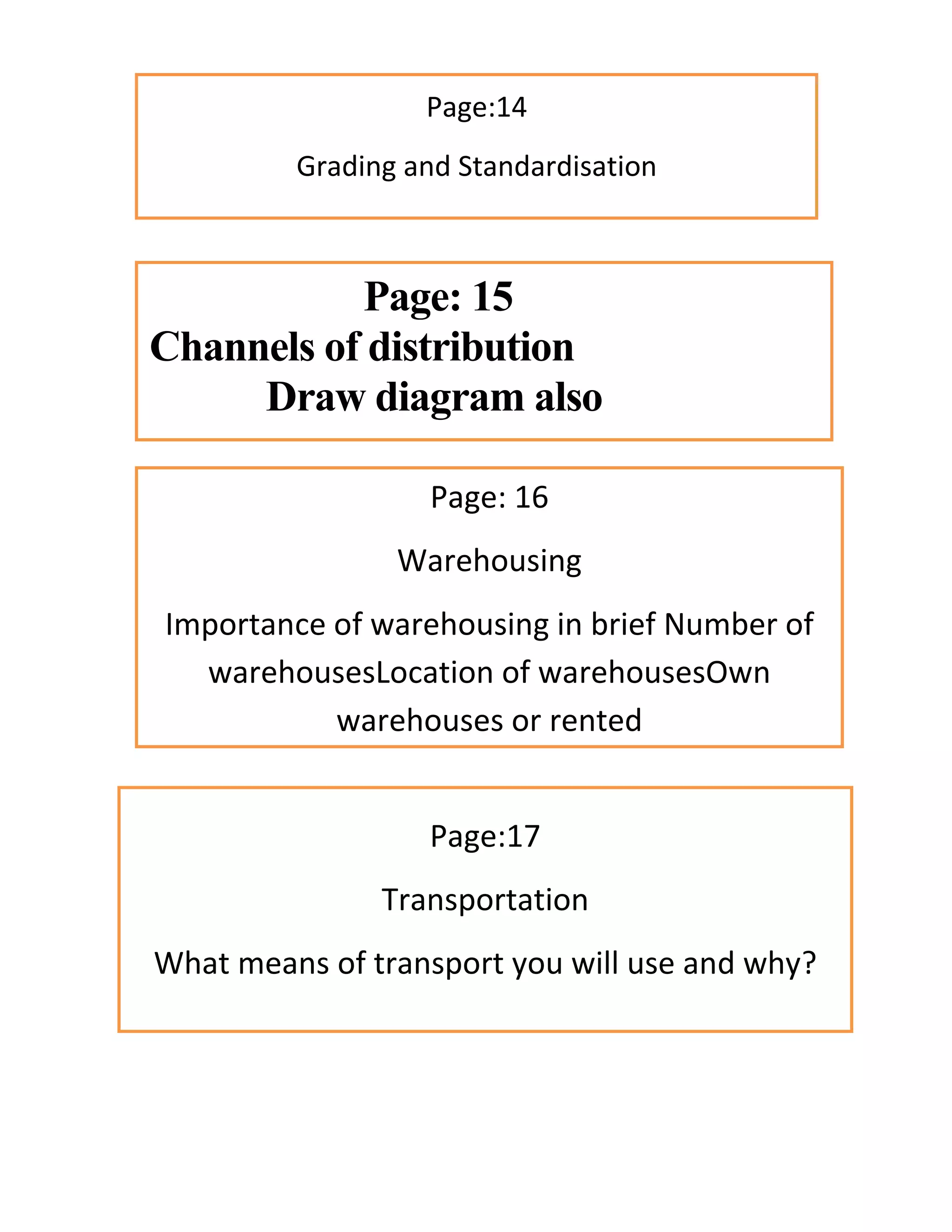 Page:14
Grading and Standardisation
Page: 15
Channels of distribution
Draw diagram also
Page: 16
Warehousing
Importance of warehousing in brief Number of
warehousesLocation of warehousesOwn
warehouses or rented
Page:17
Transportation
What means of transport you will use and why?
 
