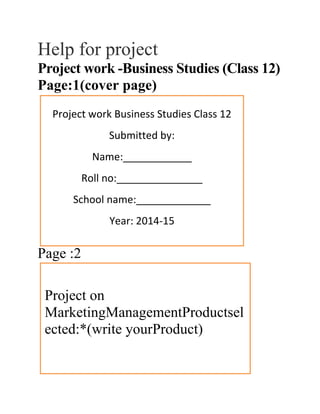 Help for project
Project work -Business Studies (Class 12)
Page:1(cover page)
Page :2
Project work Business Studies Class 12
Submitted by:
Name:____________
Roll no:_______________
School name:_____________
Year: 2014-15
Project on
MarketingManagementProductsel
ected:*(write yourProduct)
 